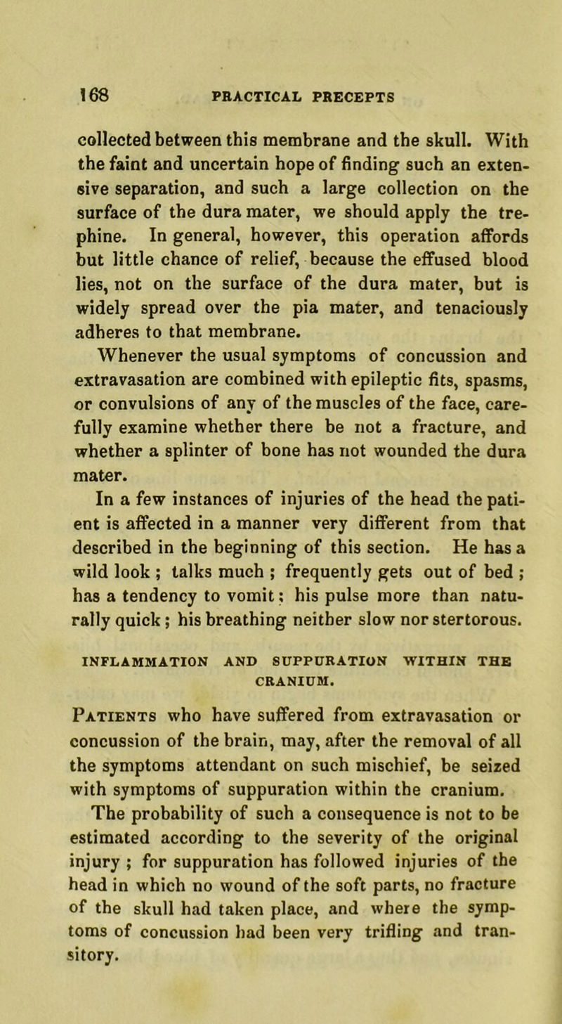 collected between this membrane and the skull. With the faint and uncertain hope of finding such an exten- sive separation, and such a large collection on the surface of the dura mater, we should apply the tre- phine. In general, however, this operation affords but little chance of relief, because the effused blood lies, not on the surface of the dura mater, but is widely spread over the pia mater, and tenaciously adheres to that membrane. Whenever the usual symptoms of concussion and extravasation are combined with epileptic fits, spasms, or convulsions of any of the muscles of the face, care- fully examine whether there be not a fracture, and whether a splinter of bone has not wounded the dura mater. In a few instances of injuries of the head the pati- ent is affected in a manner very different from that described in the beginning of this section. He has a wild look ; talks much ; frequently gets out of bed ; has a tendency to vomit: his pulse more than natu- rally quick; his breathing neither slow nor stertorous. INFLAMMATION AND SUPPURATION WITHIN THE CRANIUM. Patients who have suffered from extravasation or concussion of the brain, may, after the removal of all the symptoms attendant on such mischief, be seized with symptoms of suppuration within the cranium. The probability of such a consequence is not to be estimated according to the severity of the original injury ; for suppuration has followed injuries of the head in which no wound of the soft parts, no fracture of the skull had taken place, and where the symp- toms of concussion had been very trifling and tran- sitory.