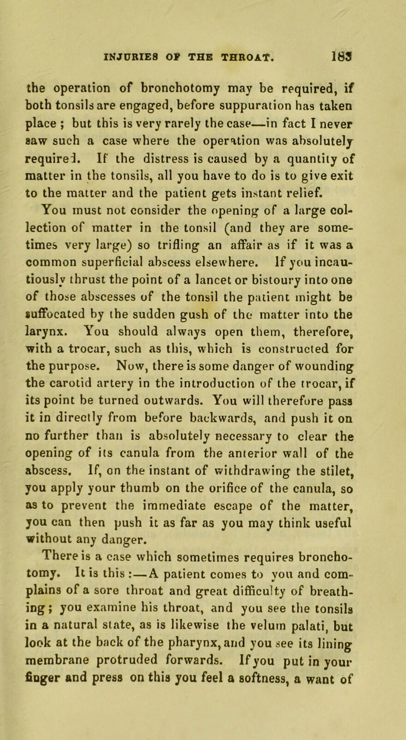 the operation of bronchotomy may be required, if both tonsils are engaged, before suppuration has taken place ; but this is very rarely the case—in fact I never saw such a case where the operation was absolutely require!. If the distress is caused by a quantity of matter in the tonsils, all you have to do is to give exit to the matter and the patient gets instant relief. You must not consider the opening of a large col- lection of matter in the tonsil (and they are some- times very large) so trifling an affair as if it was a common superficial abscess elsewhere. If you incau- tiously thrust the point of a lancet or bistoury into one of those abscesses of the tonsil the patient might be suffocated by the sudden gush of the matter into the larynx. You should always open them, therefore, with a trocar, such as this, which is constructed for the purpose. Now, there is some danger of wounding the carotid artery in the introduction of the trocar, if its point be turned outwards. You will therefore pass it in directly from before backwards, and push it on no further than is absolutely necessary to clear the opening of its canula from the anterior wall of the abscess. If, on the instant of withdrawing the stilet, you apply your thumb on the orifice of the canula, so as to prevent the immediate escape of the matter, you can then push it as far as you may think useful without any danger. There is a case which sometimes requires broncho- tomy. It is this :—A patient comes to you and com- plains of a sore throat and great difficulty of breath- ing ; you examine his throat, and you see the tonsils in a natural state, as is likewise the velum palati, but look at the back of the pharynx, and you see its lining membrane protruded forwards. If you put in your finger and press on this you feel a softness, a want of