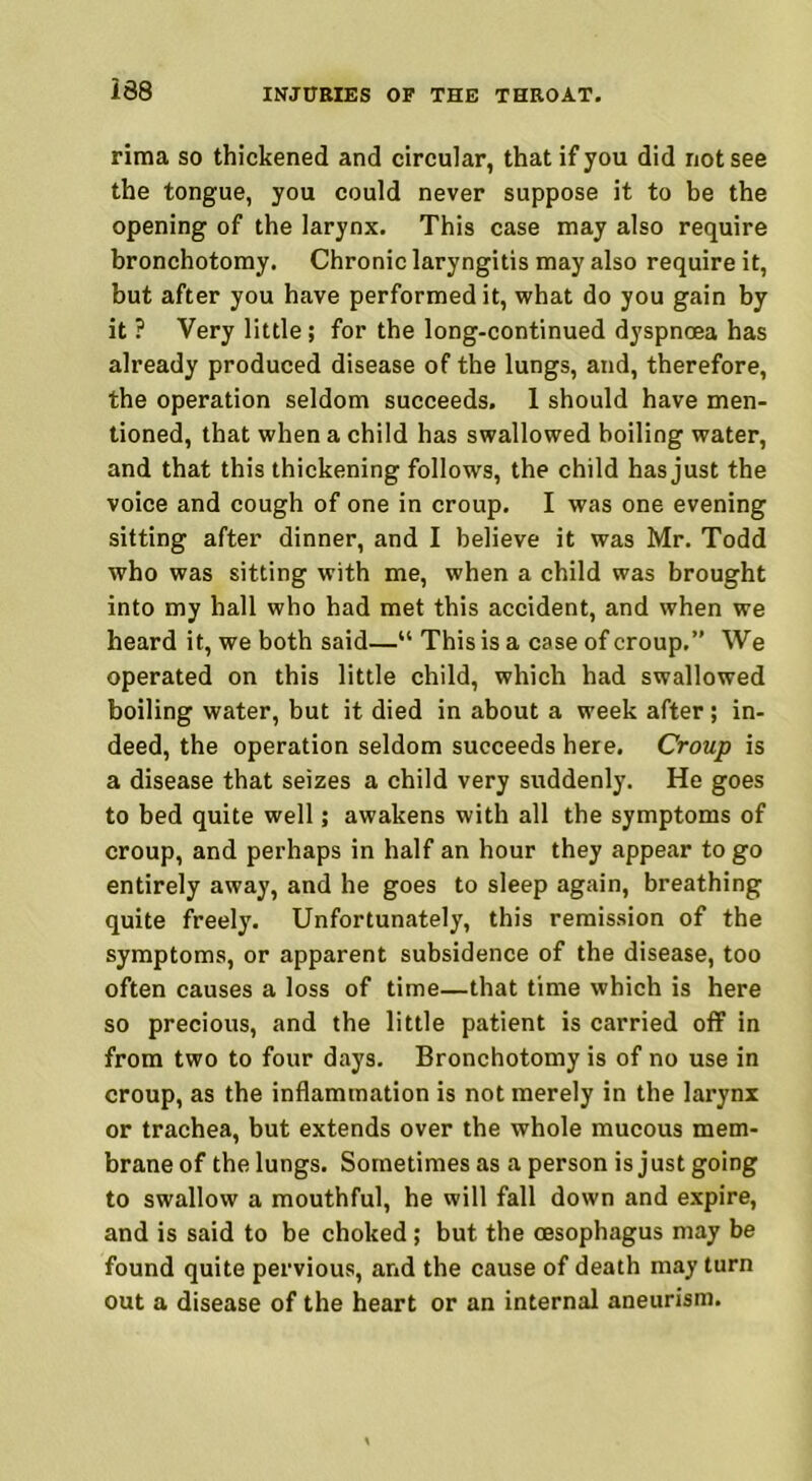 rima so thickened and circular, that if you did not see the tongue, you could never suppose it to be the opening of the larynx. This case may also require bronchotomy. Chronic laryngitis may also require it, but after you have performed it, what do you gain by it ? Very little; for the long-continued dyspnoea has already produced disease of the lungs, and, therefore, the operation seldom succeeds, 1 should have men- tioned, that when a child has swallowed boiling water, and that this thickening follows, the child has just the voice and cough of one in croup. I was one evening sitting after dinner, and I believe it was Mr. Todd who was sitting with me, when a child was brought into my hall who had met this accident, and when we heard it, we both said—“ This is a case of croup.” We operated on this little child, which had swallowed boiling water, but it died in about a week after; in- deed, the operation seldom succeeds here. Croup is a disease that seizes a child very suddenly. He goes to bed quite well; awakens with all the symptoms of croup, and perhaps in half an hour they appear to go entirely away, and he goes to sleep again, breathing quite freely. Unfortunately, this remission of the symptoms, or apparent subsidence of the disease, too often causes a loss of time—that time which is here so precious, and the little patient is carried off in from two to four days. Bronchotomy is of no use in croup, as the inflammation is not merely in the larynx or trachea, but extends over the whole mucous mem- brane of the lungs. Sometimes as a person is just going to swallow a mouthful, he will fall down and expire, and is said to be choked ; but the oesophagus may be found quite pervious, and the cause of death may turn out a disease of the heart or an internal aneurism.