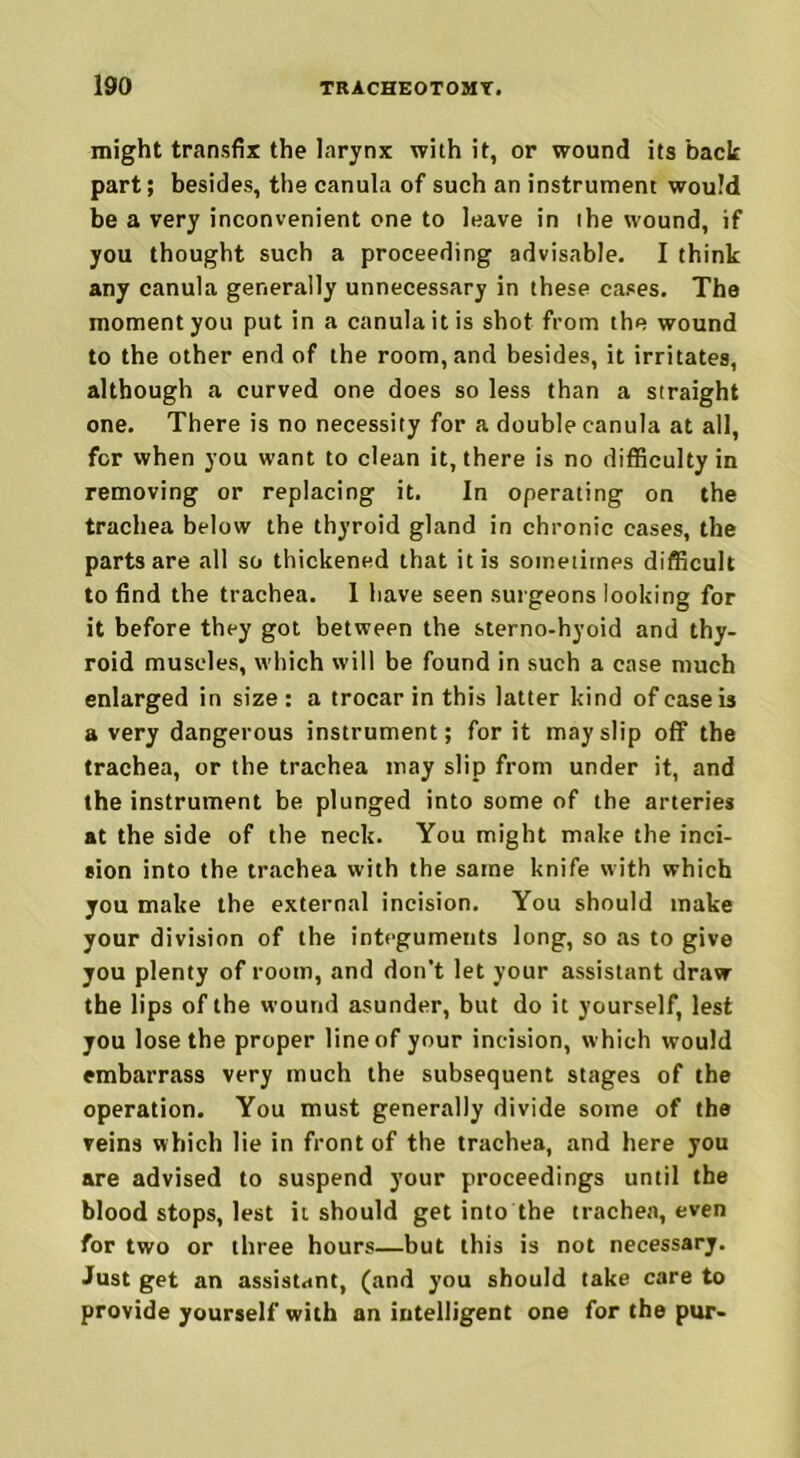 might transfix the larynx with it, or wound its back part; besides, the canula of such an instrument would be a very inconvenient one to leave in the wound, if you thought such a proceeding advisable. I think any canula generally unnecessary in these cases. The moment you put in a canula it is shot from the wound to the other end of the room, and besides, it irritates, although a curved one does so less than a straight one. There is no necessity for a double canula at all, for when you want to clean it, there is no difficulty in removing or replacing it. In operating on the trachea below the thyroid gland in chronic cases, the parts are all so thickened that it is sometimes difficult to find the trachea. 1 have seen surgeons looking for it before they got between the sterno-hyoid and thy- roid muscles, which will be found in such a case much enlarged in size : a trocar in this latter kind of case is a very dangerous instrument; for it may slip off the trachea, or the trachea may slip from under it, and the instrument be plunged into some of the arteries at the side of the neck. You might make the inci- sion into the trachea with the same knife with which you make the external incision. You should make your division of the integuments long, so as to give you plenty of room, and don't let your assistant draw the lips of the wound asunder, but do it yourself, lest you lose the proper line of your incision, which would embarrass very much the subsequent stages of the operation. You must generally divide some of the veins which lie in front of the trachea, and here you are advised to suspend your proceedings until the blood stops, lest it should get into the trachea, even for two or three hours—but this is not necessary. Just get an assistant, (and you should take care to provide yourself with an intelligent one for the pur-