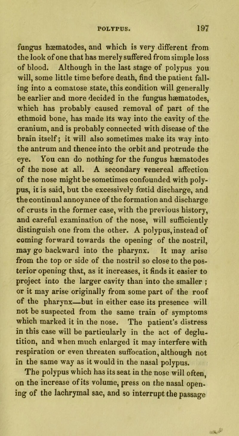 fungus haematodes, and which is very different from the look of one that has merely suffered from simple loss of blood. Although in the last stage of polypus you will, some little time before death, find the patient fall- ing into a comatose state, this condition will generally be earlier and more decided in the fungus haematodes, which has probably caused removal of part of the ethmoid bone, has made its way into the cavity of the cranium, and is probably connected with disease of the brain itself; it will also sometimes make its way into the antrum and thence into the orbit and protrude the eye. You can do nothing for the fungus haematodes of the nose at all. A secondary venereal affection of the nose might be sometimes confounded with poly- pus, it is said, but the excessively foetid discharge, and the continual annoyance of the formation and discharge of crusts in the former case, with the previous history, and careful examination of the nose, will sufficiently distinguish one from the other. A polypus, instead of coming forward towards the opening of the nostril, may go backward into the pharynx. It may arise from the top or side of the nostril so close to the pos- terior opening that, as it increases, it finds it easier to project into the larger cavity than into the smaller ; or it may arise originally from some part of the roof of the pharynx—but in either case its presence will not be suspected from the same train of symptoms which marked it in the nose. The patient’s distress in this case will be particularly in the act of deglu- tition, and when much enlarged it may interfere with respiration or even threaten suffocation, although not in the same way as it would in the nasal polypus. The polypus which has its seat in the nose will often, on the increase of its volume, press on the nasal open- ing of the lachrymal sac, and so interrupt the passage