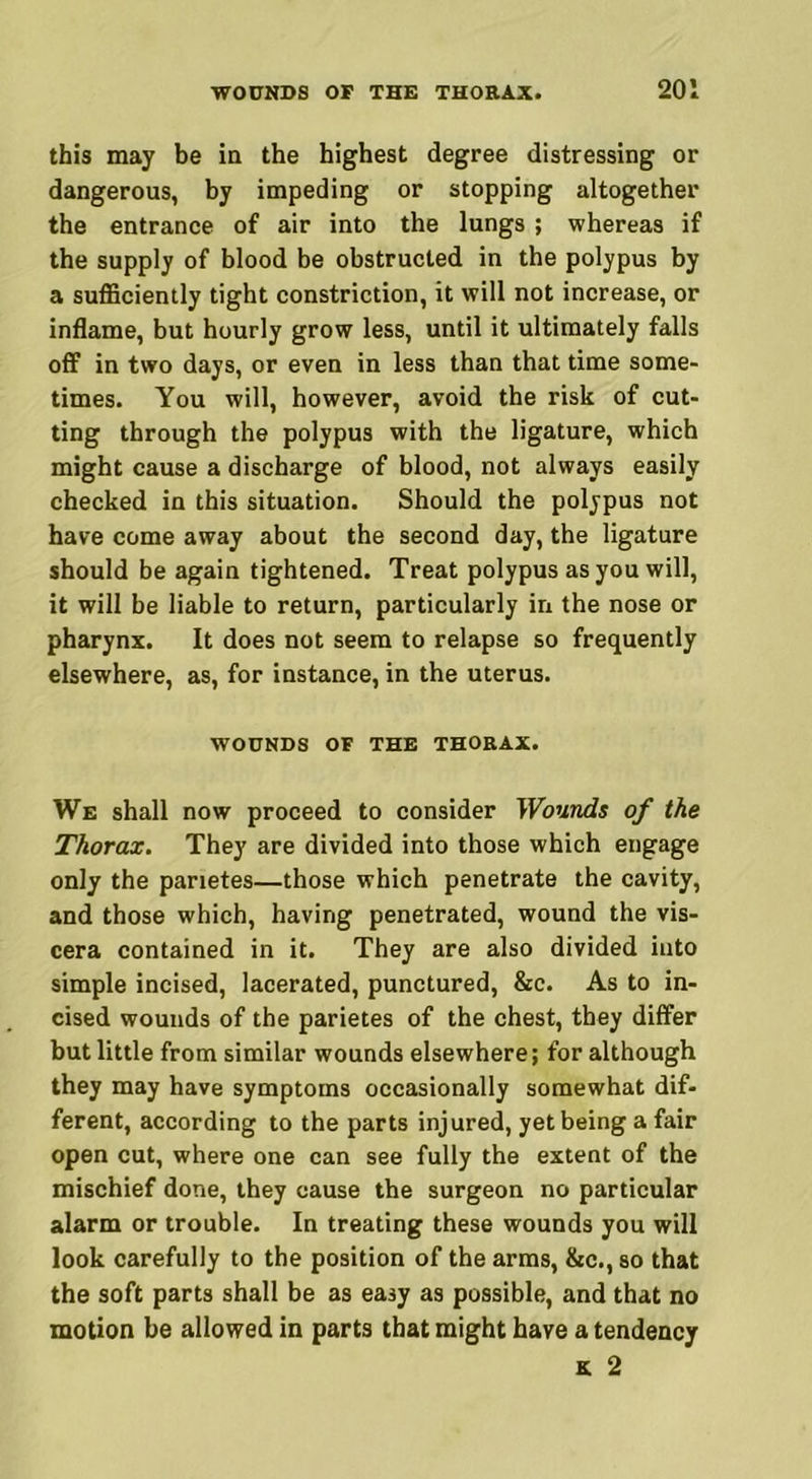 this may be in the highest degree distressing or dangerous, by impeding or stopping altogether the entrance of air into the lungs ; whereas if the supply of blood be obstructed in the polypus by a sufficiently tight constriction, it will not increase, or inflame, but hourly grow less, until it ultimately falls off in two days, or even in less than that time some- times. You will, however, avoid the risk of cut- ting through the polypus with the ligature, which might cause a discharge of blood, not always easily checked in this situation. Should the polypus not have come away about the second day, the ligature should be again tightened. Treat polypus as you will, it will be liable to return, particularly in the nose or pharynx. It does not seem to relapse so frequently elsewhere, as, for instance, in the uterus. WOUNDS OF THE THORAX. We shall now proceed to consider Wounds of the Thorax. They are divided into those which engage only the parietes—those which penetrate the cavity, and those which, having penetrated, wound the vis- cera contained in it. They are also divided into simple incised, lacerated, punctured, &c. As to in- cised wounds of the parietes of the chest, they differ but little from similar wounds elsewhere; for although they may have symptoms occasionally somewhat dif- ferent, according to the parts injured, yet being a fair open cut, where one can see fully the extent of the mischief done, they cause the surgeon no particular alarm or trouble. In treating these wounds you will look carefully to the position of the arms, &c., so that the soft parts shall be as easy as possible, and that no motion be allowed in parts that might have a tendency k 2