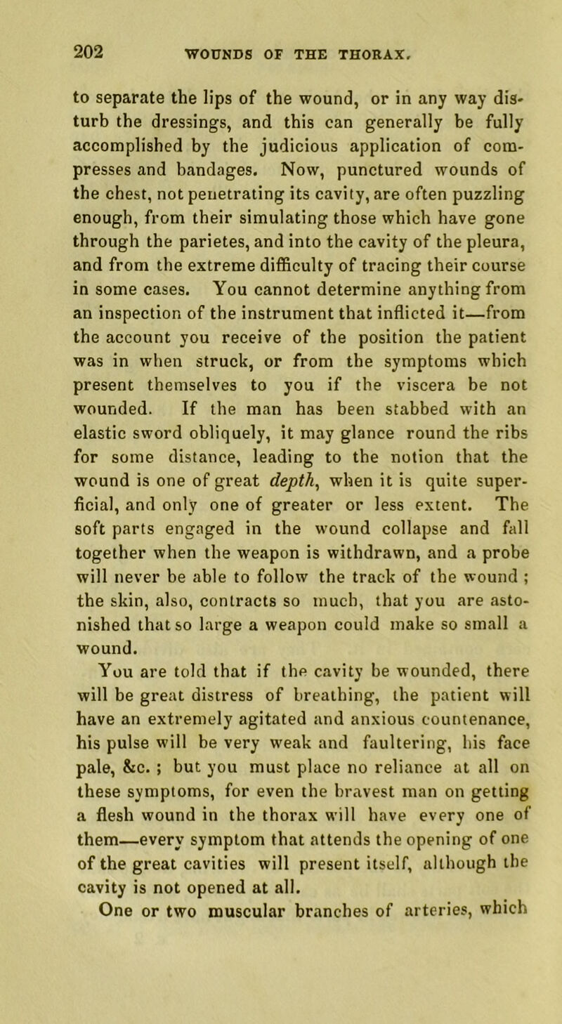 to separate the lips of the wound, or in any way dis- turb the dressings, and this can generally be fully accomplished by the judicious application of com- presses and bandages. Now, punctured wounds of the chest, not penetrating its cavity, are often puzzling enough, from their simulating those which have gone through the parietes, and into the cavity of the pleura, and from the extreme difficulty of tracing their course in some cases. You cannot determine anything from an inspection of the instrument that inflicted it—from the account you receive of the position the patient was in when struck, or from the symptoms which present themselves to you if the viscera be not wounded. If the man has been stabbed with an elastic sword obliquely, it may glance round the ribs for some distance, leading to the notion that the wound is one of great depth, when it is quite super- ficial, and only one of greater or less extent. The soft parts engaged in the wound collapse and fall together when the weapon is withdrawn, and a probe will never be able to follow the track of the wound ; the skin, also, contracts so much, that you are asto- nished that so large a weapon could make so small a wound. You are told that if the cavity be wounded, there will be great distress of breathing, the patient will have an extremely agitated and anxious countenance, his pulse will be very weak and faultering, his face pale, &c. ; but you must place no reliance at all on these symptoms, for even the bravest man on getting a flesh wound in the thorax will have every one of them—every symptom that attends the opening of one of the great cavities will present itself, although the cavity is not opened at all. One or two muscular branches of arteries, which