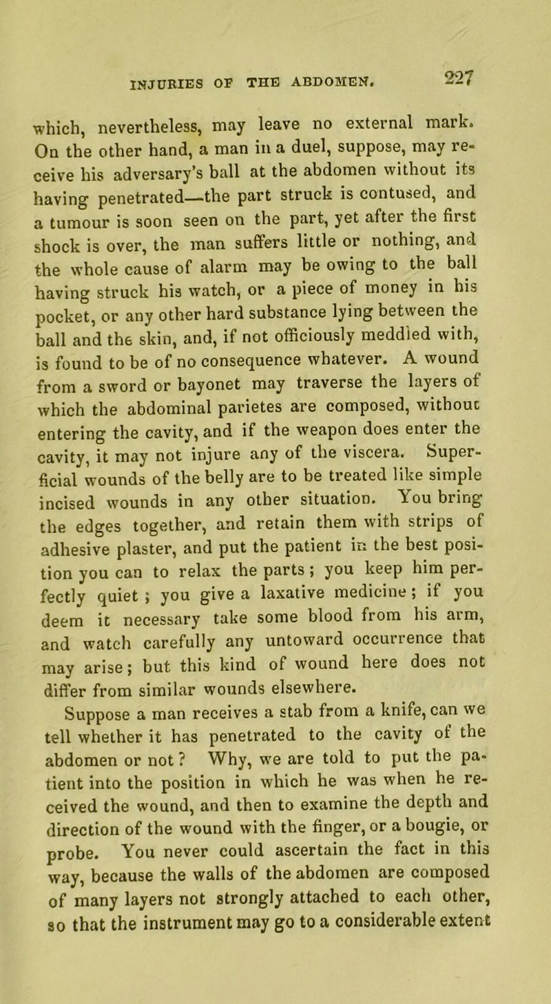 which, nevertheless, may leave no external mark. On the other hand, a man in a duel, suppose, may re* ceive his adversary’s ball at the abdomen without its having penetrated—the part struck is contused, and a tumour is soon seen on the part, yet after the first shock is over, the man suffers little or nothing, and the whole cause of alarm may be owing to the ball having struck his watch, or a piece of money in his pocket, or any other hard substance lying between the ball and the skin, and, if not officiously meddled with, is found to be of no consequence whatever. A wound from a sword or bayonet may traverse the layers of which the abdominal parietes are composed, without entering the cavity, and if the weapon does enter the cavity, it may not injure any of the viscera. Super- ficial wounds of the belly are to be treated like simple incised wounds in any other situation. You bring the edges together, and retain them with strips of adhesive plaster, and put the patient in the best posi- tion you can to relax the parts; you keep him per- fectly quiet ; you give a laxative medicine; if you deem it necessary take some blood from his arm, and watch carefully any untoward occurrence that may arise; but this kind of wound here does not differ from similar wounds elsewhere. Suppose a man receives a stab from a knife, can we tell whether it has penetrated to the cavity of the abdomen or not ? Why, we are told to put the pa- tient into the position in which he was when he re- ceived the wound, and then to examine the depth and direction of the wound with the finger, or a bougie, or probe. You never could ascertain the fact in this way, because the walls of the abdomen are composed of many layers not strongly attached to each other, so that the instrument may go to a considerable extent