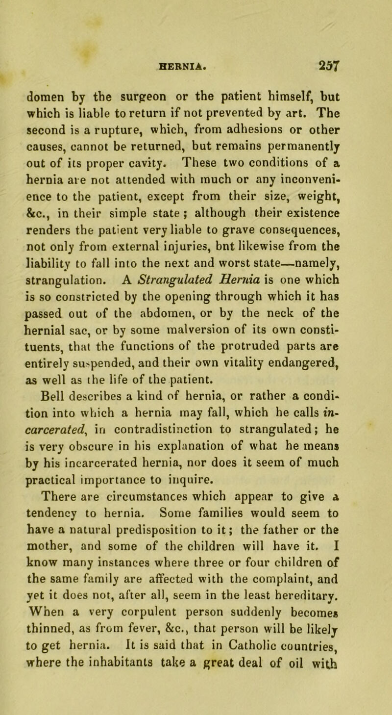 domen by the surgeon or the patient himself, hut which is liable to return if not prevented by art. The second is a rupture, which, from adhesions or other causes, cannot be returned, but remains permanently out of its proper cavity. These two conditions of a hernia are not attended with much or any inconveni- ence to the patient, except from their size, weight, &c., in their simple state; although their existence renders the patient very liable to grave consequences, not only from external injuries, bnt likewise from the liability to fall into the next and worst state—namely, strangulation. A Strangulated Hernia is one which is so constricted by the opening through which it has passed out of the abdomen, or by the neck of the hernial sac, or by some malversion of its own consti- tuents, that the functions of the protruded parts are entirely su'pended, and their own vitality endangered, as well as the life of the patient. Bell describes a kind of hernia, or rather a condi- tion into which a hernia may fall, which he calls in- carcerated, in contradistinction to strangulated; he is very obscure in his explanation of what he means by his incarcerated hernia, nor does it seem of much practical importance to inquire. There are circumstances which appear to give a tendency to hernia. Some families would seem to have a natural predisposition to it; the father or the mother, and some of the children will have it. I know many instances where three or four children of the same family are affected with the complaint, and yet it does not, after all, seem in the least hereditary. When a very corpulent person suddenly becomes thinned, as from fever, 8tc., that person will be likely to get hernia. It is said that in Catholic countries, where the inhabitants take a great deal of oil with