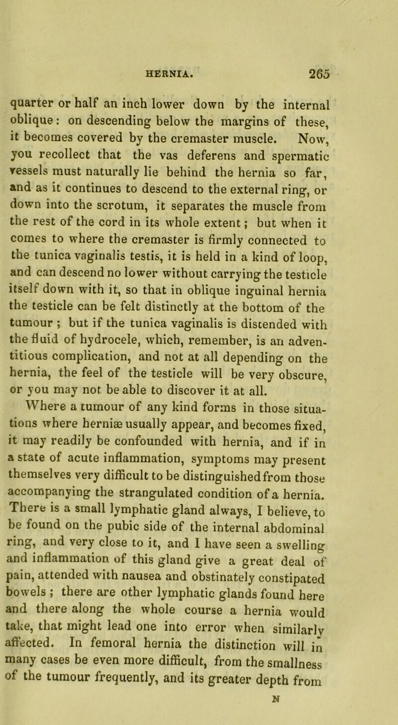 quarter or half an inch lower down by the internal oblique: on descending below the margins of these, it becomes covered by the cremaster muscle. Now, you recollect that the vas deferens and spermatic vessels must naturally lie behind the hernia so far, and as it continues to descend to the external ring, or down into the scrotum, it separates the muscle from the rest of the cord in its whole extent; but when it comes to where the cremaster is firmly connected to the tunica vaginalis testis, it is held in a kind of loop, and can descend no lower without carrying the testicle itself down with it, so that in oblique inguinal hernia the testicle can be felt distinctly at the bottom of the tumour ; but if the tunica vaginalis is distended with the fluid of hydrocele, which, remember, is an adven- titious complication, and not at all depending on the hernia, the feel of the testicle will be very obscure, or you may not be able to discover it at all. Where a tumour of any kind forms in those situa- tions where hernim usually appear, and becomes fixed, it may readily be confounded with hernia, and if in a state of acute inflammation, symptoms may present themselves very difficult to be distinguished from those accompanying the strangulated condition of a hernia. There is a small lymphatic gland always, I believe, to be found on the pubic side of the internal abdominal ring, and very close to it, and I have seen a swelling and inflammation of this gland give a great deal of pain, attended with nausea and obstinately constipated bowels ; there are other lymphatic glands found here and there along the whole course a hernia would take, that might lead one into error when similarlv affected. In femoral hernia the distinction will in many cases be even more difficult, from the smallness of the tumour frequently, and its greater depth from N