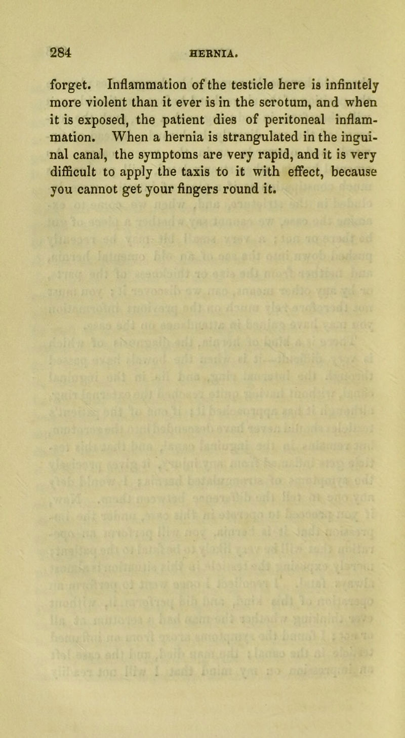 forget. Inflammation of the testicle here is infinitely more violent than it ever is in the scrotum, and when it is exposed, the patient dies of peritoneal inflam- mation. When a hernia is strangulated in the ingui- nal canal, the symptoms are very rapid, and it is very difficult to apply the taxis to it with effect, because you cannot get your fingers round it.