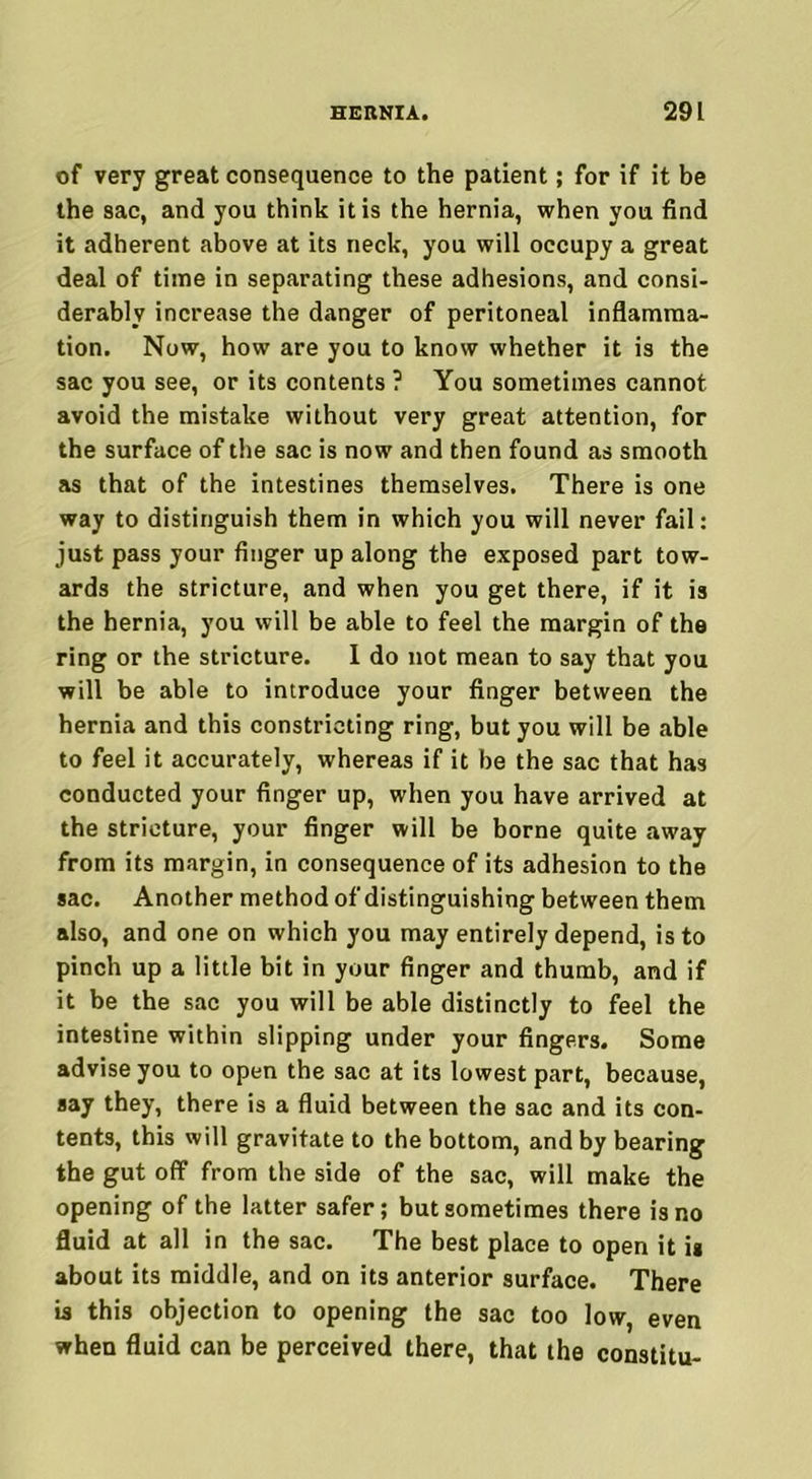 of very great consequence to the patient; for if it be the sac, and you think it is the hernia, when you find it adherent above at its neck, you will occupy a great deal of time in separating these adhesions, and consi- derably increase the danger of peritoneal inflamma- tion. Now, how are you to know whether it is the sac you see, or its contents ? You sometimes cannot avoid the mistake without very great attention, for the surface of the sac is now and then found as smooth as that of the intestines themselves. There is one way to distinguish them in which you will never fail: just pass your finger up along the exposed part tow- ards the stricture, and when you get there, if it is the hernia, you will be able to feel the margin of the ring or the stricture. I do not mean to say that you will be able to introduce your finger between the hernia and this constricting ring, but you will be able to feel it accurately, whereas if it be the sac that has conducted your finger up, when you have arrived at the stricture, your finger will be borne quite away from its margin, in consequence of its adhesion to the sac. Another method of distinguishing between them also, and one on which you may entirely depend, is to pinch up a little bit in your finger and thumb, and if it be the sac you will be able distinctly to feel the intestine within slipping under your fingers. Some advise you to open the sac at its lowest part, because, say they, there is a fluid between the sac and its con- tents, this will gravitate to the bottom, and by bearing the gut off from the side of the sac, will make the opening of the latter safer; but sometimes there is no fluid at all in the sac. The best place to open it is about its middle, and on its anterior surface. There is this objection to opening the sac too low, even when fluid can be perceived there, that the constitu-