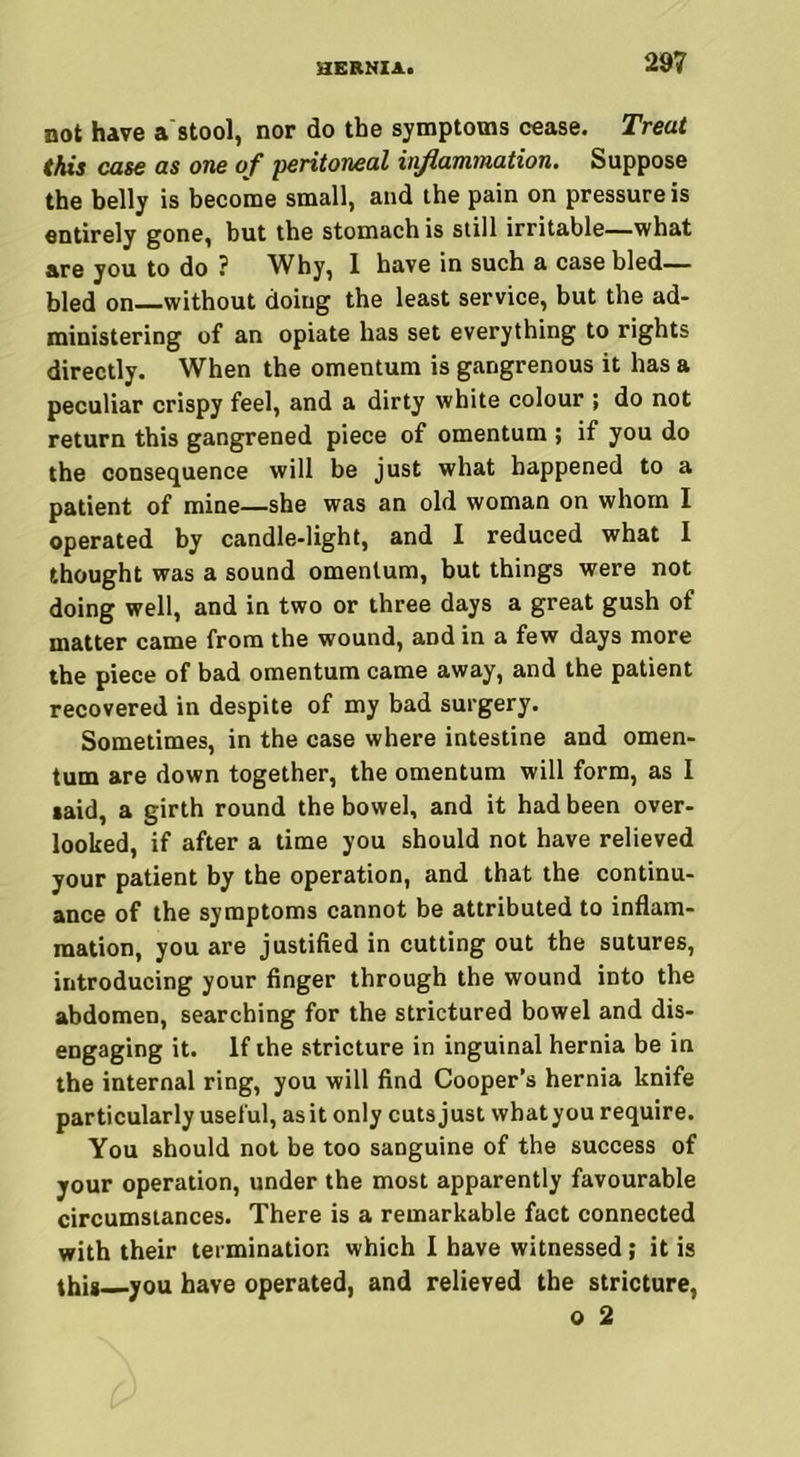 not have a stool, nor do the symptoms cease. Treat this case as one of peritoneal inflammation. Suppose the belly is become small, and the pain on pressure is entirely gone, but the stomach is still irritable—what are you to do ? Why, 1 have in such a case bled— bled on without doing the least service, but the ad- ministering of an opiate has set everything to rights directly. When the omentum is gangrenous it has a peculiar crispy feel, and a dirty white colour ; do not return this gangrened piece of omentum ; if you do the consequence will be just what happened to a patient of mine—she was an old woman on whom I operated by candle-light, and I reduced what I thought was a sound omentum, but things were not doing well, and in two or three days a great gush of matter came from the wound, and in a few days more the piece of bad omentum came away, and the patient recovered in despite of my bad surgery. Sometimes, in the case where intestine and omen- tum are down together, the omentum will form, as I laid, a girth round the bowel, and it had been over- looked, if after a time you should not have relieved your patient by the operation, and that the continu- ance of the symptoms cannot be attributed to inflam- mation, you are justified in cutting out the sutures, introducing your finger through the wound into the abdomen, searching for the strictured bowel and dis- engaging it. If the stricture in inguinal hernia be in the internal ring, you will find Cooper’s hernia knife particularly useful, asit only cuts just whatyou require. You should not be too sanguine of the success of your operation, under the most apparently favourable circumstances. There is a remarkable fact connected with their termination which I have witnessed; it is this you have operated, and relieved the stricture, o 2