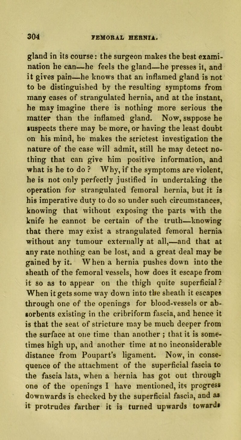 gland in its course: the surgeon makes the best exami- nation he can—he feels the gland—he presses it, and it gives pain—he knows that an inflamed gland is not to be distinguished by the resulting symptoms from many cases of strangulated hernia, and at the instant, he may imagine there is nothing more serious the matter than the inflamed gland. Now, suppose he suspects there may be more, or having the least doubt on his mind, he makes the strictest investigation the nature of the case will admit, still he may detect no- thing that can give him positive information, and what is he to do ? Why, if the symptoms are violent, he is not only perfectly justified in undertaking the operation for strangulated femoral hernia, but it is his imperative duty to do so under such circumstances, knowing that without exposing the parts with the knife he cannot be certain of the truth—knowing that there may exist a strangulated femoral hernia without any tumour externally at all,—and that at any rate nothing can be lost, and a great deal may be gained by it. When a hernia pushes down into the sheath of the femoral vessels, how does it escape from it so as to appear on the thigh quite superficial ? When it gets some way down into the sheath it escapes through one of the openings for blood-vessels or ab- sorbents existing in the cribriform fascia, and hence it is that the seat of stricture may be much deeper from the surface at one time than another ; that it is some- times high up, and another time at no inconsiderable distance from Poupart’s ligament. Now, in conse- quence of the attachment of the superficial fascia to the fascia lata, when a hernia has got out through one of the openings I have mentioned, its progress downwards is checked by the superficial fascia, and as it protrudes farther it is turned upwards towards