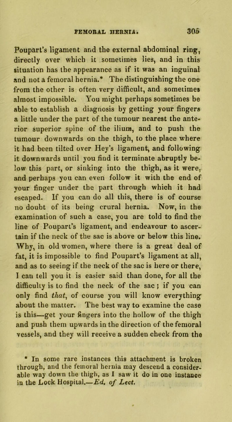 Poupart’s ligament and the external abdominal ring, directly over which it sometimes lies, and in this situation has the appearance as if it was an inguinal and not a femoral hernia.* The distinguishing the one from the other is often very difficult, and sometimes almost impossible. You might perhaps sometimes be able to establish a diagnosis by getting your fingers a little under the part of the tumour nearest the ante- rior superior spine of the ilium, and to push the tumour downwards on the thigh, to the place where it had been tilted over Hey’s ligament, and following it downwards until you find it terminate abruptly be- low this part, or sinking into the thigh, as it were, and perhaps you can even follow it with the end of your finger under the part through which it had escaped. If you can do all this, there is of course no doubt of its being crural hernia. Now, in the examination of such a case, you are told to find the line of Poupart’s ligament, and endeavour to ascer- tain if the neck of the sac is above or below this line. Why, in old women, where there is a great deal of fat, it is impossible to find Poupart’s ligament at all, and as to seeing if the neck of the sac is here or there, I cau tell you it is easier said than done, for all the difficulty is to find the neck of the sac; if you can only find that, of course you will know everything about the matter. The best way to examine the case is this—get your fingers into the hollow of the thigh and push them upwards in the direction of the femoral vessels, and they will receive a sudden check from the * In some rare instances this attachment is broken through, and the femoral hernia may descend a consider- able way down the thigh, as I saw it do in one instance in the Lock Hospital.—Ed. of Lect.