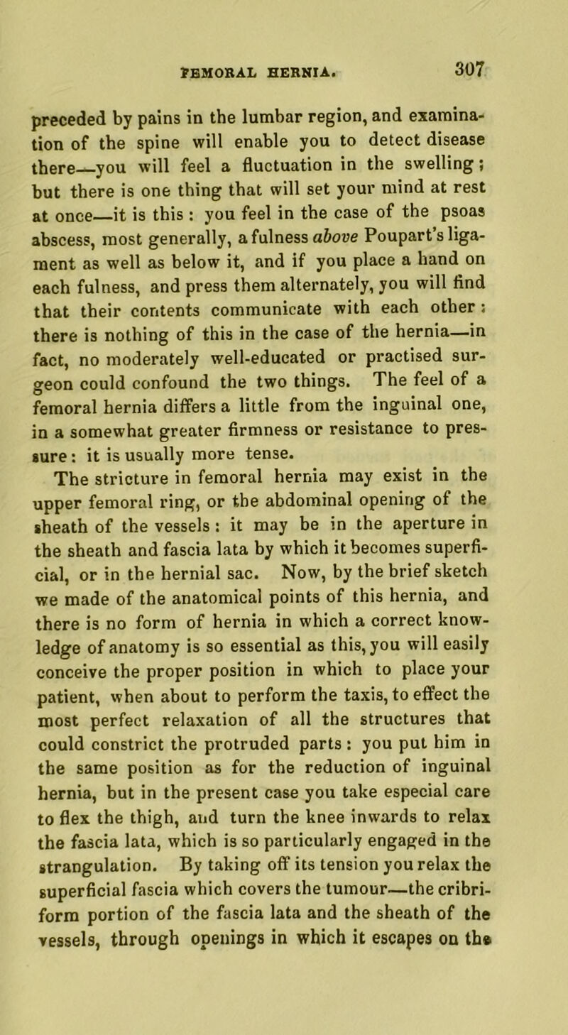 preceded by pains in the lumbar region, and examina- tion of the spine will enable you to detect disease there you will feel a fluctuation in the swelling; but there is one thing that will set your mind at rest at once it is this: you feel in the case of the psoas abscess, most generally, a fulness above Poupart’s liga- ment as well as below it, and if you place a hand on each fulness, and press them alternately, you will find that their contents communicate with each other: there is nothing of this in the case of the hernia—in fact, no moderately well-educated or practised sur- geon could confound the two things. The feel of a femoral hernia differs a little from the inguinal one, in a somewhat greater firmness or resistance to pres- sure : it is usually more tense. The stricture in femoral hernia may exist in the upper femoral ring, or the abdominal opening of the sheath of the vessels: it may be in the aperture in the sheath and fascia lata by which it becomes superfi- cial, or in the hernial sac. Now, by the brief sketch we made of the anatomical points of this hernia, and there is no form of hernia in which a correct know- ledge of anatomy is so essential as this, you will easily conceive the proper position in which to place your patient, when about to perform the taxis, to effect the most perfect relaxation of all the structures that could constrict the protruded parts : you put him in the same position as for the reduction of inguinal hernia, but in the present case you take especial care to flex the thigh, and turn the knee inwards to relax the fascia lata, which is so particularly engaged in the strangulation. By taking off its tension you relax the superficial fascia which covers the tumour—the cribri- form portion of the fascia lata and the sheath of the vessels, through openings in which it escapes on th®