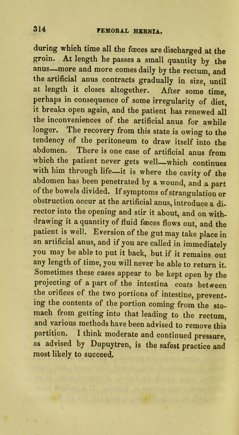 during which time all the fceces are discharged at the groin. At length he passes a small quantity by the anus—more and more comes daily by the rectum, and the artificial anus contracts gradually in size, until at length it closes altogether. After some time, perhaps in consequence of some irregularity of diet it breaks open again, and the patient has renewed all the inconveniences of the artificial anus for awhile longer. The recovery from this state is owing to the tendency of the peritoneum to draw itself into the abdomen. There is one case of artificial anus from which the patient never gets well—which continues with him through life—it is where the cavity of the abdomen has been penetrated by a wound, and a part of the bowels divided. If symptoms of strangulation or obstruction occur at the artificial anus, introduce a di- rector into the opening and stir it about, and on with- drawing it a quantity of fluid feeces flows out, and the patient is well. Eversion of the gut may take place in an artificial anus, and if you are called in immediately you may be able to put it back, but if it remains out any length of time, you will never be able to return it. Sometimes these cases appear to be kept open by the projecting of a part of the intestina coats between the orifices of the two portions of intestine, prevent- ing the contents of the portion coming from the sto- mach from getting into that leading to the rectum, and various methods have been advised to remove this partition. I think moderate and continued pressure, as advised by Dupuytren, is the safest practice and most likely to succeed.