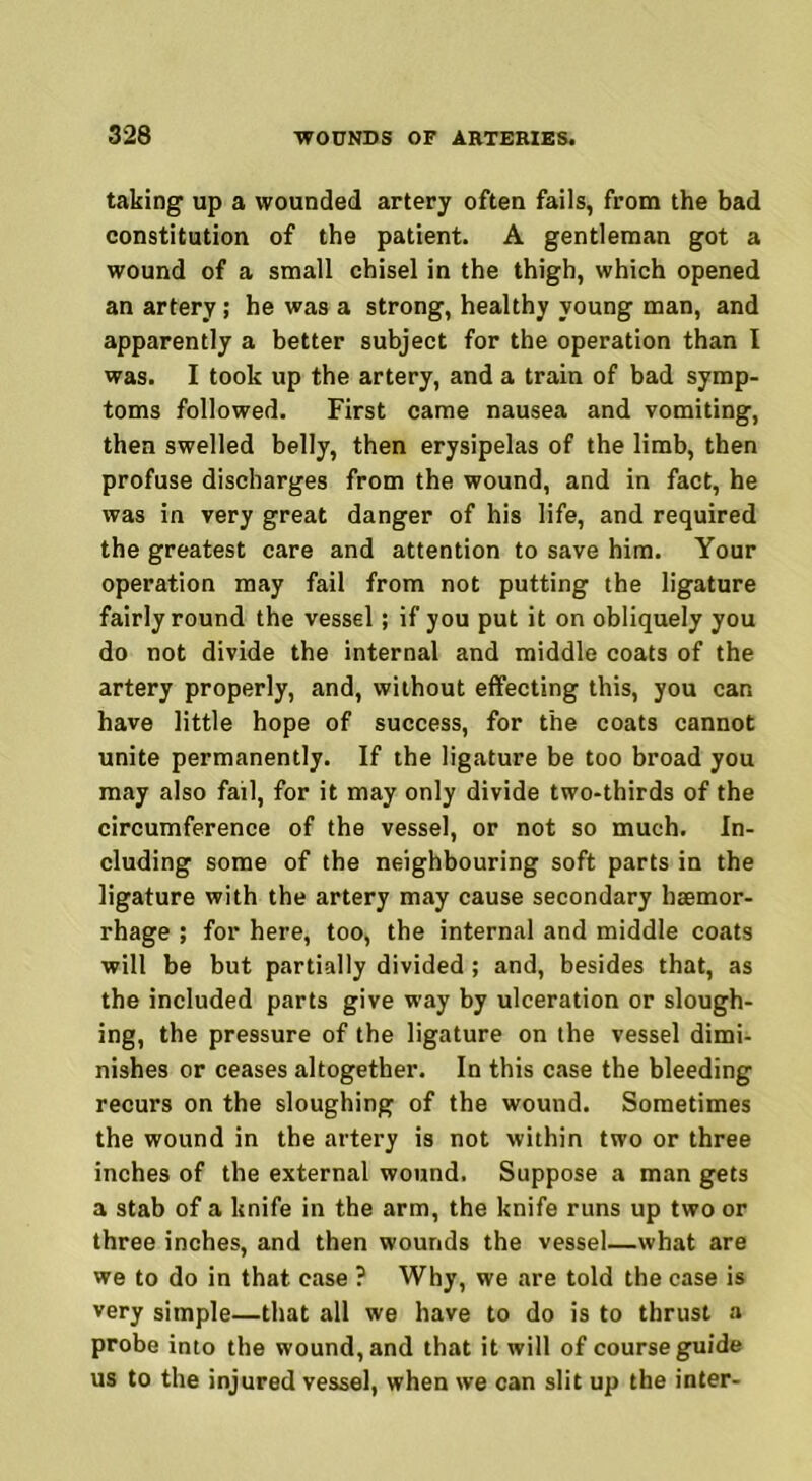 taking up a wounded artery often fails, from the bad constitution of the patient. A gentleman got a wound of a small chisel in the thigh, which opened an artery ; he was a strong, healthy young man, and apparently a better subject for the operation than I was. I took up the artery, and a train of bad symp- toms followed. First came nausea and vomiting, then swelled belly, then erysipelas of the limb, then profuse discharges from the wound, and in fact, he was in very great danger of his life, and required the greatest care and attention to save him. Your operation may fail from not putting the ligature fairly round the vessel; if you put it on obliquely you do not divide the internal and middle coats of the artery properly, and, without effecting this, you can have little hope of success, for the coats cannot unite permanently. If the ligature be too broad you may also fail, for it may only divide two-thirds of the circumference of the vessel, or not so much. In- cluding some of the neighbouring soft parts in the ligature with the artery may cause secondary haemor- rhage ; for here, too, the internal and middle coats will be but partially divided; and, besides that, as the included parts give tvay by ulceration or slough- ing, the pressure of the ligature on the vessel dimi- nishes or ceases altogether. In this case the bleeding recurs on the sloughing of the wound. Sometimes the wound in the artery is not within two or three inches of the external wound. Suppose a man gets a stab of a knife in the arm, the knife runs up two or three inches, and then wounds the vessel—what are we to do in that case ? Why, we are told the case is very simple—that all we have to do is to thrust a probe into the wound, and that it will of course guide us to the injured vessel, when we can slit up the inter-