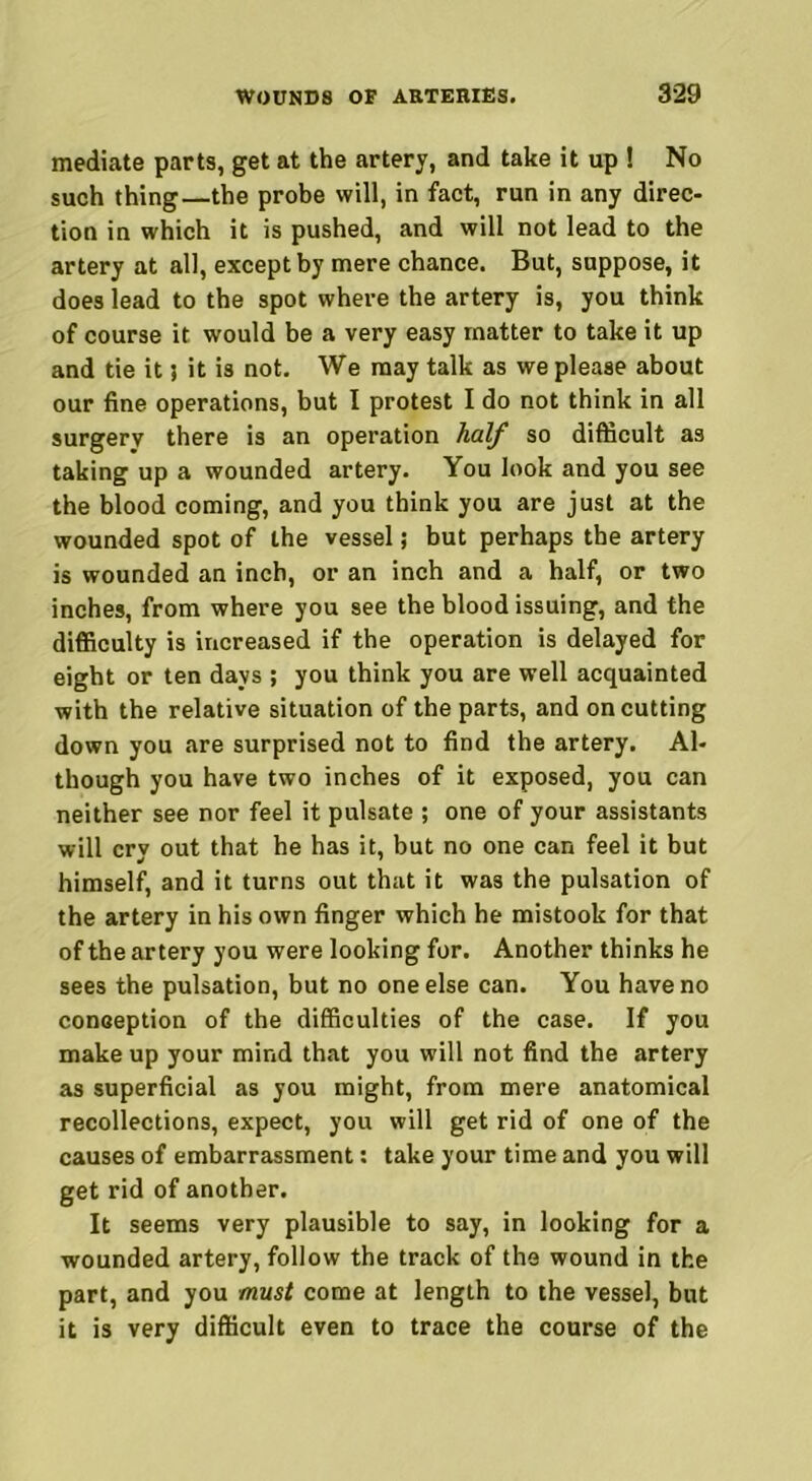 mediate parts, get at the artery, and take it up ! No such thing—the probe will, in fact, run in any direc- tion in which it is pushed, and will not lead to the artery at all, except by mere chance. But, suppose, it does lead to the spot where the artery is, you think of course it would be a very easy matter to take it up and tie it} it is not. We may talk as we please about our fine operations, but I protest I do not think in all surgery there is an operation half so difficult as taking up a wounded artery. You look and you see the blood coming, and you think you are just at the wounded spot of the vessel; but perhaps the artery is wounded an inch, or an inch and a half, or two inches, from where you see the blood issuing, and the difficulty is increased if the operation is delayed for eight or ten days ; you think you are well acquainted with the relative situation of the parts, and on cutting down you are surprised not to find the artery. Al- though you have two inches of it exposed, you can neither see nor feel it pulsate ; one of your assistants will cry out that he has it, but no one can feel it but himself, and it turns out that it was the pulsation of the artery in his own finger which he mistook for that of the artery you were looking for. Another thinks he sees the pulsation, but no one else can. You have no conception of the difficulties of the case. If you make up your mind that you will not find the artery as superficial as you might, from mere anatomical recollections, expect, you will get rid of one of the causes of embarrassment: take your time and you will get rid of another. It seems very plausible to say, in looking for a wounded artery, follow the track of the wound in the part, and you must come at length to the vessel, but it is very difficult even to trace the course of the
