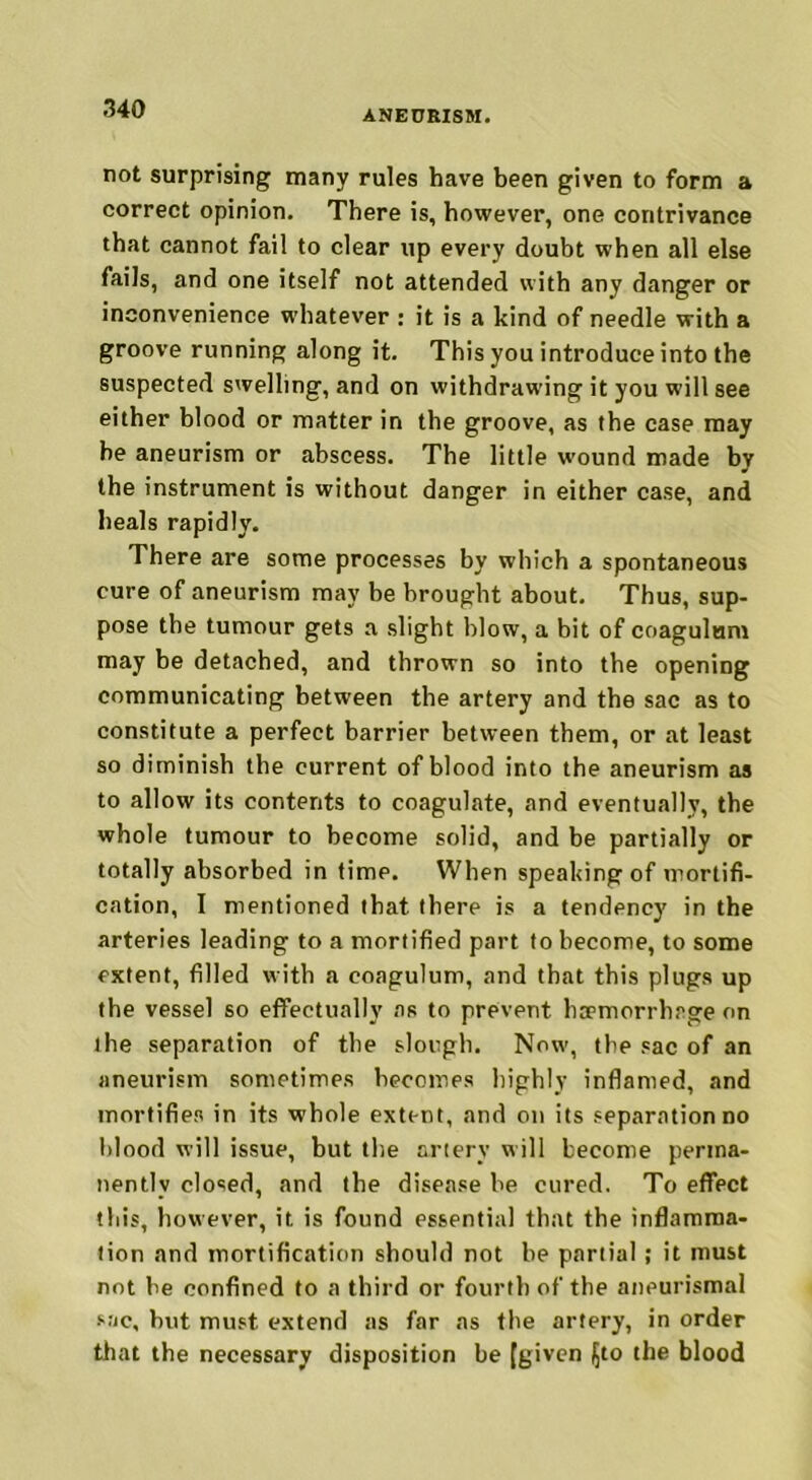 ANEURISM. not surprising many rules have been given to form a correct opinion. There is, however, one contrivance that cannot fail to clear up every doubt when all else fails, and one itself not attended with any danger or inconvenience whatever : it is a kind of needle with a groove running along it. This you introduce into the suspected swelling, and on withdrawing it you will see either blood or matter in the groove, as the case may he aneurism or abscess. The little wound made by the instrument is without danger in either case, and heals rapidly. There are some processes by which a spontaneous cure of aneurism may be brought about. Thus, sup- pose the tumour gets a slight blow, a bit of coagulum may be detached, and thrown so into the opening communicating between the artery and the sac as to constitute a perfect barrier between them, or at least so diminish the current of blood into the aneurism as to allow its contents to coagulate, and eventually, the whole tumour to become solid, and be partially or totally absorbed in time. When speaking of mortifi- cation, I mentioned that there is a tendency in the arteries leading to a mortified part to become, to some extent, filled with a coagulum, and that this plugs up the vessel so effectually as to prevent hemorrhage on the separation of the slough. Now, the sac of an aneurism sometimes becomes highly inflamed, and mortifies in its whole extent, and on its separation no blood will issue, but the artery will become perma- nently closed, and the disease be cured. To effect this, however, it. is found essential that the inflamma- tion and mortification should not be partial ; it must not be confined to a third or fourth of the aneurismal sac, but must extend as far as the artery, in order that the necessary disposition be [given fjto the blood