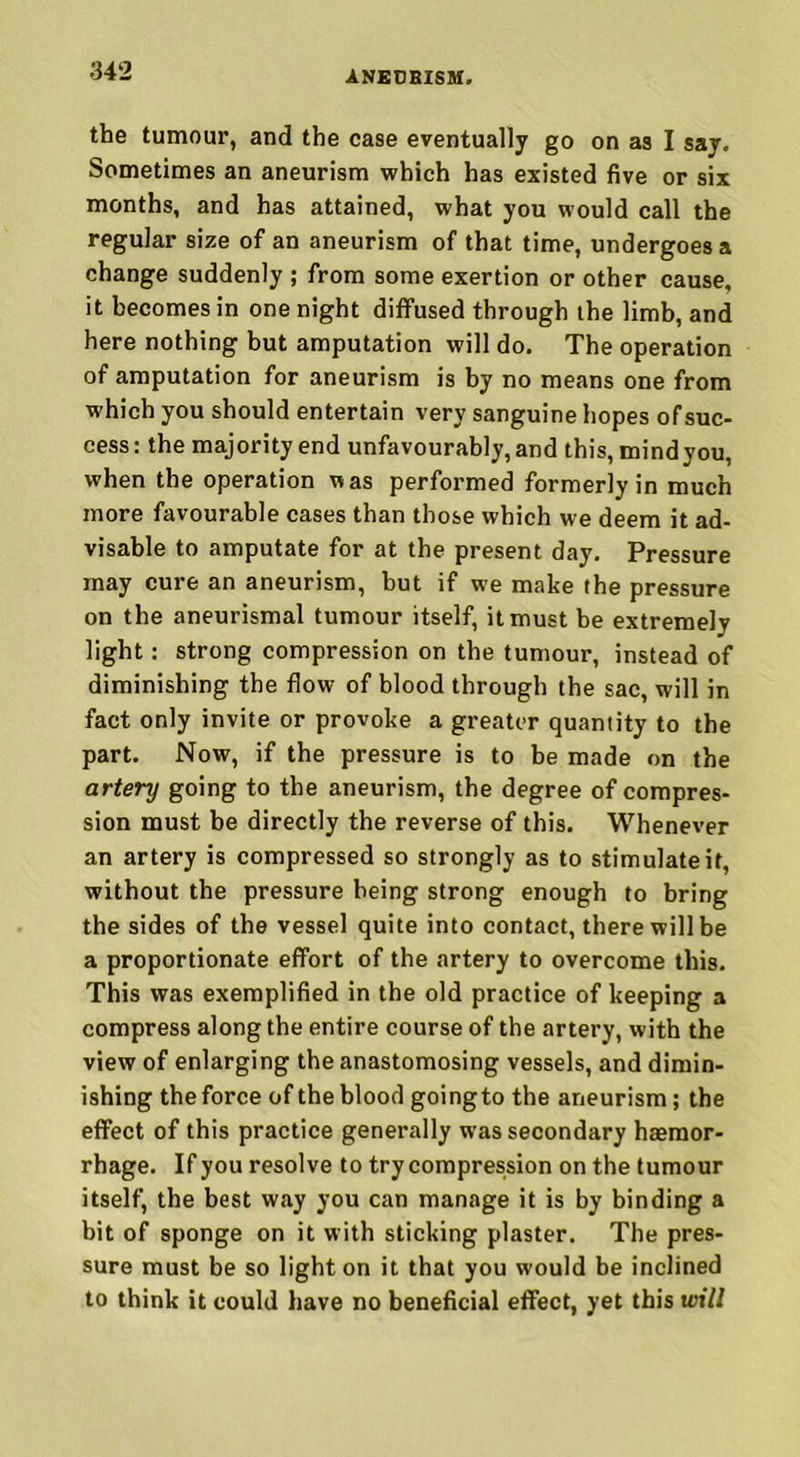 the tumour, and the case eventually go on as I say. Sometimes an aneurism which has existed five or six months, and has attained, what you would call the regular size of an aneurism of that time, undergoes a change suddenly ; from some exertion or other cause, it becomes in one night diffused through the limb, and here nothing but amputation will do. The operation of amputation for aneurism is by no means one from which you should entertain very sanguine hopes of suc- cess : the majority end unfavourably, and this, mind you, when the operation was performed formerly in much more favourable cases than those which we deem it ad- visable to amputate for at the present day. Pressure may cure an aneurism, hut if we make the pressure on the aneurismal tumour itself, it must be extremely light: strong compression on the tumour, instead of diminishing the flow of blood through the sac, will in fact only invite or provoke a greater quantity to the part. Now, if the pressure is to be made on the artery going to the aneurism, the degree of compres- sion must be directly the reverse of this. Whenever an artery is compressed so strongly as to stimulate it, without the pressure being strong enough to bring the sides of the vessel quite into contact, there will be a proportionate effort of the artery to overcome this. This was exemplified in the old practice of keeping a compress along the entire course of the artery, with the view of enlarging the anastomosing vessels, and dimin- ishing the force of the blood goingto the aneurism; the effect of this practice generally was secondary haemor- rhage. If you resolve to try compression on the tumour itself, the best way you can manage it is by binding a bit of sponge on it with sticking plaster. The pres- sure must be so light on it that you would be inclined to think it could have no beneficial effect, yet this will