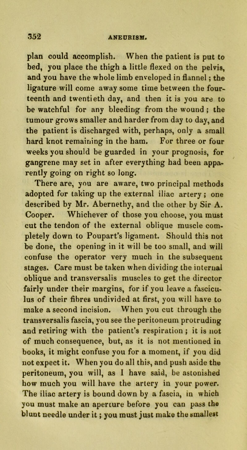 plan could accomplish. When the patient is put to bed, you place the thigh a little flexed on the pelvis, and you have the whole limb enveloped in flannel; the ligature will come away some time between the four- teenth and twentieth day, and then it is you are to be watchful for any bleeding from the wound; the tumour grows smaller and harder from day to day, and the patient is discharged with, perhaps, only a small hard knot remaining in the ham. For three or four weeks you should be guarded in your prognosis, for gangrene may set in after everything had been appa- rently going on right so long. There are, you are aware, two principal methods adopted for taking up the external iliac artery; one described by Mr. Abernethy, and the other by Sir A. Cooper. Whichever of those you choose, you must cut the tendon of the external oblique muscle com- pletely down to Poupart’s ligament. Should this not be done, the opening in it will be too small, and will confuse the operator very much in the subsequent stages. Care must be taken when dividing the internal oblique and transversalis muscles to get the director fairly under their margins, for if you leave a fascicu- lus of their fibres undivided at first, you will have to make a second incision. When you cut through the transversalis fascia, you see the peritoneum protruding and retiring with the patient’s respiration ; it is not of much consequence, but, as it is not mentioned in books, it might confuse you for a moment, if you did not expect it. When you do all this, and push aside the peritoneum, you will, as I have said, be astonished how much you will have the artery in your power. The iliac artery is bound down by a fascia, in which you must make an aperture before you can pass the blunt needle under it; you must just make the smallest