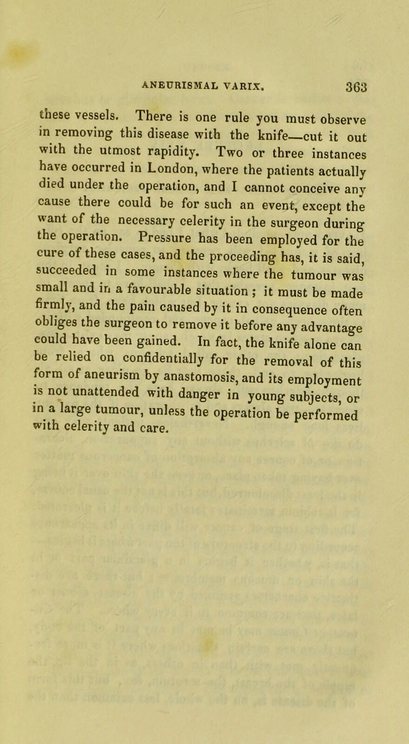 these vessels. There is one rule you must observe in removing this disease with the knife—cut it out with the utmost rapidity. Two or three instances have occurred in London, where the patients actually died under the operation, and I cannot conceive any cause there could be for such an event, except the want of the necessary celerity in the surgeon during the operation. Pressure has been employed for the cure of these cases, and the proceeding has, it is said, succeeded in some instances where the tumour was small and in a favourable situation ; it must be made firmly, and the pain caused by it in consequence often obliges the surgeon to remove it before any advantage could have been gained. In fact, the knife alone can be relied on confidentially for the removal of this form of aneurism by anastomosis, and its employment is not unattended with danger in young subjects, or in a large tumour, unless the operation be performed with celerity and care.