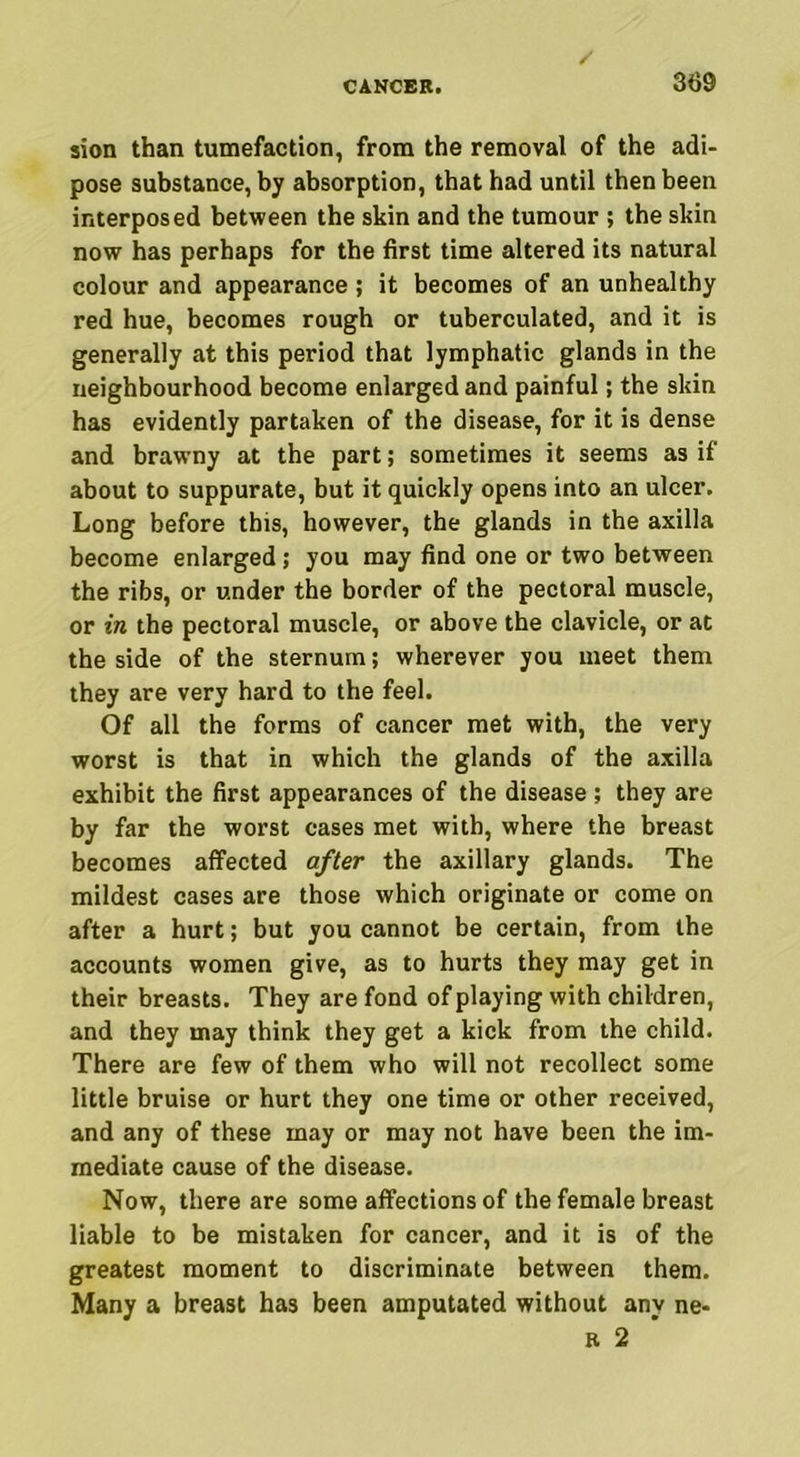 sion than tumefaction, from the removal of the adi- pose substance, by absorption, that had until then been interposed between the skin and the tumour ; the skin now has perhaps for the first time altered its natural colour and appearance ; it becomes of an unhealthy red hue, becomes rough or tuberculated, and it is generally at this period that lymphatic glands in the neighbourhood become enlarged and painful; the skin has evidently partaken of the disease, for it is dense and brawny at the part; sometimes it seems as if about to suppurate, but it quickly opens into an ulcer. Long before this, however, the glands in the axilla become enlarged; you may find one or two between the ribs, or under the border of the pectoral muscle, or in the pectoral muscle, or above the clavicle, or at the side of the sternum; wherever you meet them they are very hard to the feel. Of all the forms of cancer met with, the very worst is that in which the glands of the axilla exhibit the first appearances of the disease ; they are by far the worst cases met with, where the breast becomes affected after the axillary glands. The mildest cases are those which originate or come on after a hurt; but you cannot be certain, from the accounts women give, as to hurts they may get in their breasts. They are fond of playing with children, and they may think they get a kick from the child. There are few of them who will not recollect some little bruise or hurt they one time or other received, and any of these may or may not have been the im- mediate cause of the disease. Now, there are some affections of the female breast liable to be mistaken for cancer, and it is of the greatest moment to discriminate between them. Many a breast has been amputated without any ne- r 2