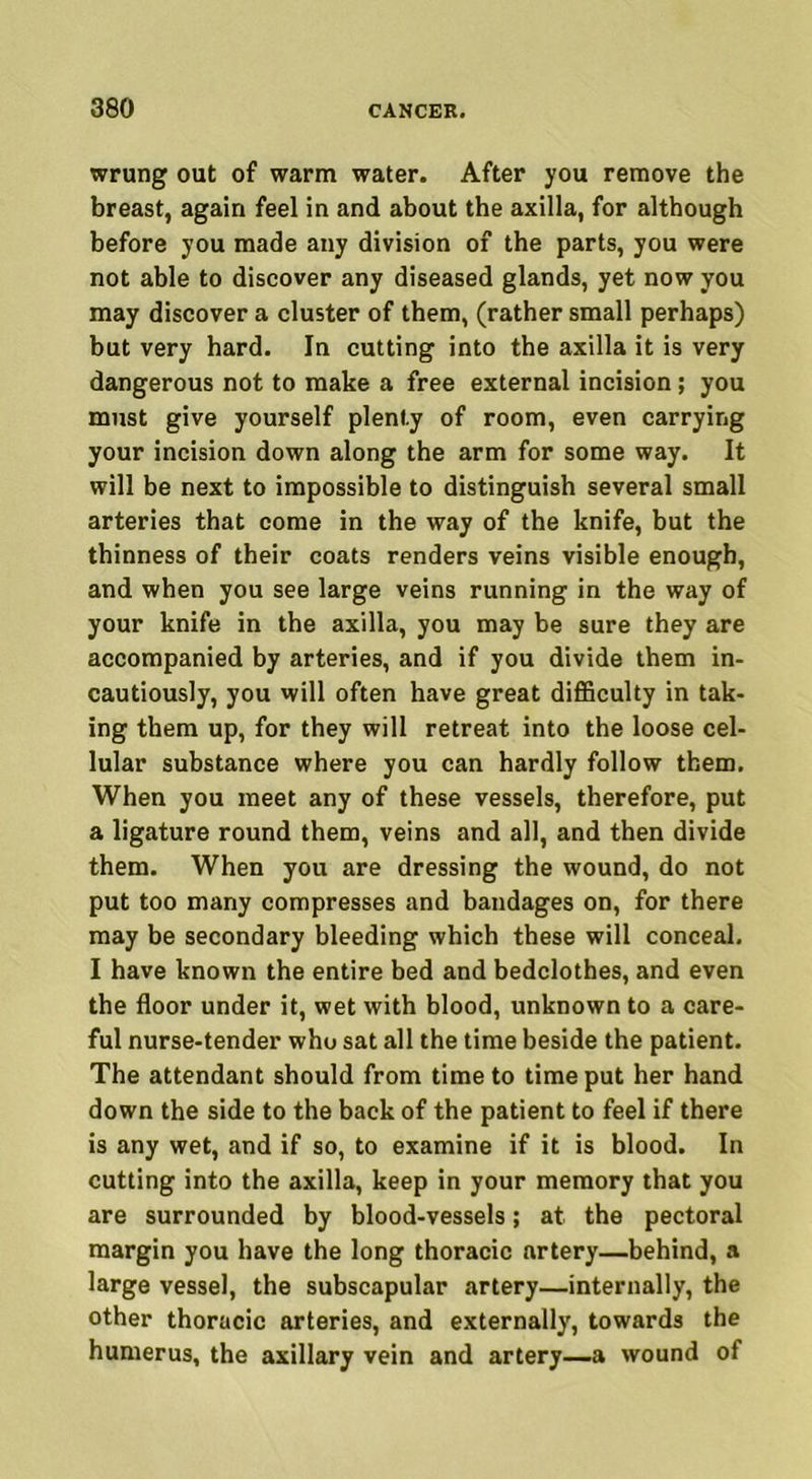 wrung out of warm water. After you remove the breast, again feel in and about the axilla, for although before you made any division of the parts, you were not able to discover any diseased glands, yet now you may discover a cluster of them, (rather small perhaps) but very hard. In cutting into the axilla it is very dangerous not to make a free external incision; you must give yourself plenty of room, even carrying your incision down along the arm for some way. It will be next to impossible to distinguish several small arteries that come in the way of the knife, but the thinness of their coats renders veins visible enough, and when you see large veins running in the way of your knife in the axilla, you may be sure they are accompanied by arteries, and if you divide them in- cautiously, you will often have great difficulty in tak- ing them up, for they will retreat into the loose cel- lular substance where you can hardly follow them. When you meet any of these vessels, therefore, put a ligature round them, veins and all, and then divide them. When you are dressing the wound, do not put too many compresses and bandages on, for there may be secondary bleeding which these will conceal. I have known the entire bed and bedclothes, and even the floor under it, wet with blood, unknown to a care- ful nurse-tender who sat all the time beside the patient. The attendant should from time to time put her hand down the side to the back of the patient to feel if there is any wet, and if so, to examine if it is blood. In cutting into the axilla, keep in your memory that you are surrounded by blood-vessels; at the pectoral margin you have the long thoracic artery—behind, a large vessel, the subscapular artery—internally, the other thoracic arteries, and externally, towards the humerus, the axillary vein and artery—a wound of