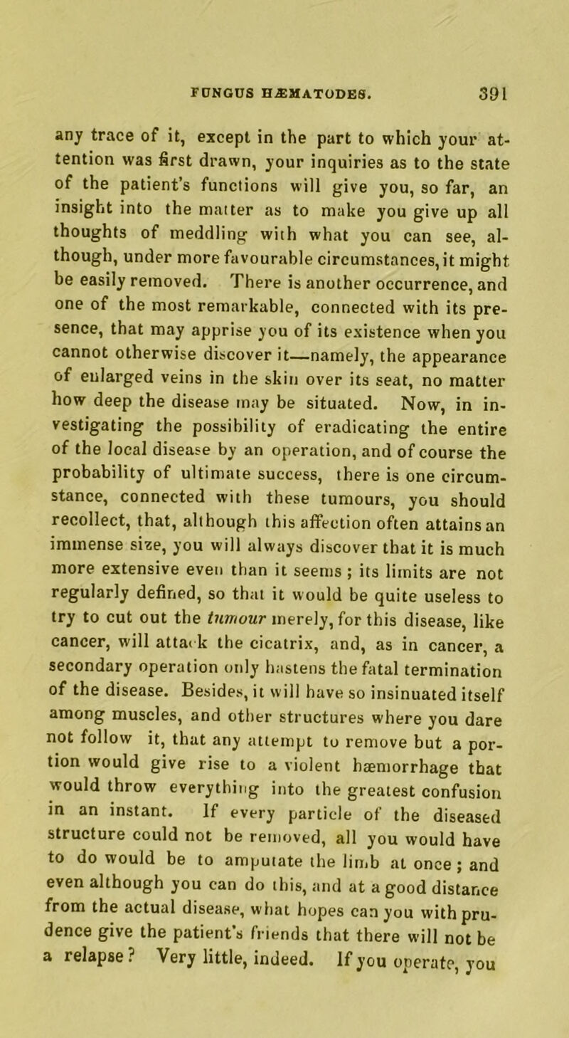 any trace of it, except in the part to which your at- tention was first drawn, your inquiries as to the state of the patient’s functions will give you, so far, an insight into the matter as to make you give up all thoughts of meddling with what you can see, al- though, under more favourable circumstances, it might be easily removed. There is another occurrence, and one of the most remarkable, connected with its pre- sence, that may apprise you of its existence when you cannot otherwise discover it—namely, the appearance of enlarged veins in the skin over its seat, no matter how deep the disease may be situated. Now, in in- vestigating the possibility of eradicating the entire of the local disease by an operation, and of course the probability of ultimate success, there is one circum- stance, connected with these tumours, you should recollect, that, although this affection often attains an immense size, you will always discover that it is much more extensive even than it seems ; its limits are not regularly defined, so that it would be quite useless to try to cut out the tumour merely, for this disease, like cancer, will attack the cicatrix, and, as in cancer, a secondary operation only hastens the fatal termination of the disease. Besides, it will have so insinuated itself among muscles, and other structures where you dare not follow it, that any attempt to remove but a por- tion would give rise to a violent haemorrhage that would throw everything into the greatest confusion in an instant. If every particle of the diseased structure could not be removed, all you would have to do would be to amputate the limb at once ; and even although you can do this, and at a good distance from the actual disease, what hopes can you with pru- dence give the patient's friends that there will not be a relapse? Very little, indeed. If you operate, you