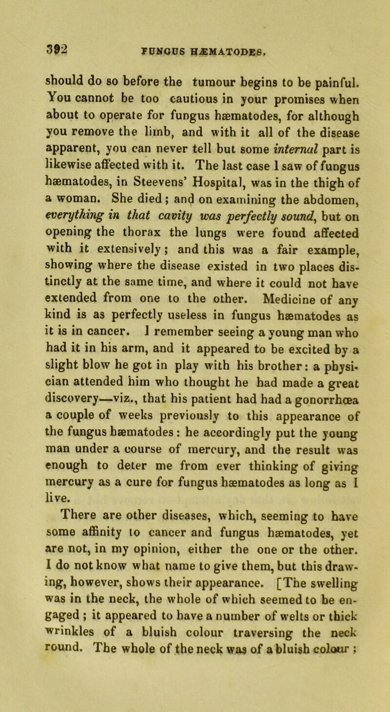 should do so before the tumour begins to be painful. You cannot be too cautious in your promises when about to operate for fungus haematodes, for although you remove the liinb, and with it all of the disease apparent, you can never tell but some internal part is likewise affected with it. The last case 1 saw of fungus haematodes, in Steevens’ Hospital, was in the thigh of a woman. She died ; and on examining the abdomen, everything in that cavity was perfectly sound, but on opening the thorax the lungs were found affected with it extensively; and this was a fair example, showing where the disease existed in two places dis- tinctly at the same time, and where it could not have extended from one to the other. Medicine of any kind is as perfectly useless in fungus haematodes as it is in cancer. J remember seeing a young man who had it in his arm, and it appeared to be excited by a slight blow he got in play with his brother: a physi- cian attended him who thought he had made a great discovery—viz., that his patient had had a gonorrhoea a couple of weeks previously to this appearance of the fungus haematodes: he accordingly put the young man under a course of mercury, and the result was enough to deter me from ever thinking of giving mercury as a cure for fungus haematodes as long as I live. There are other diseases, which, seeming to have some affinity to cancer and fungus haematodes, yet are not, in my opinion, either the one or the other. I do not know what name to give them, but this draw- ing, however, shows their appearance. [The swelling was in the neck, the whole of which seemed to be en- gaged ; it appeared to have a number of welts or thick wrinkles of a bluish colour traversing the neck round. The whole of the neck was of a bluish colour ;