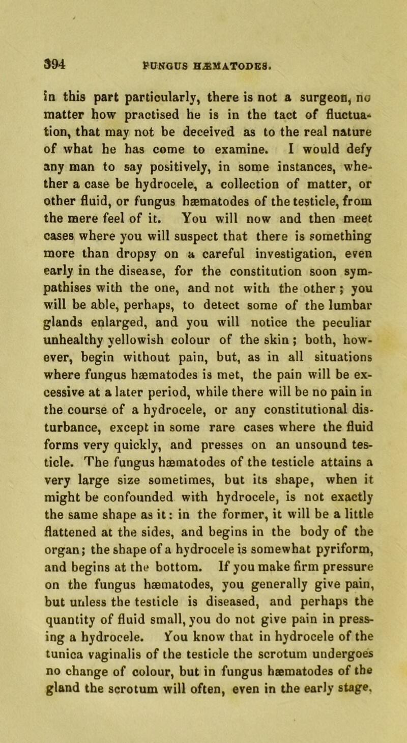 in this part particularly, there is not a surgeon, no matter how practised he is in the tact of fluctua* tion, that may not be deceived as to the real nature of what he has come to examine. I would defy any man to say positively, in some instances, whe- ther a case be hydrocele, a collection of matter, or other fluid, or fungus haematodes of the testicle, from the mere feel of it. You will now and then meet cases where you will suspect that there is something more than dropsy on a careful investigation, even early in the disease, for the constitution soon sym- pathises with the one, and not with the other; you will be able, perhaps, to detect some of the lumbar glands enlarged, and you will notice the peculiar unhealthy yellowish colour of the skin ; both, how- ever, begin without pain, but, as in all situations where fungus haematodes is met, the pain will be ex- cessive at a later period, while there will be no pain in the course of a hydrocele, or any constitutional dis- turbance, except in some rare cases where the fluid forms very quickly, and presses on an unsound tes- ticle. The fungus haematodes of the testicle attains a very large size sometimes, but its shape, when it might be confounded with hydrocele, is not exactly the same shape as it: in the former, it will be a little flattened at the sides, and begins in the body of the organ; the shape of a hydrocele is somewhat pyriform, and begins at the bottom. If you make firm pressure on the fungus haematodes, you generally give pain, but unless the testicle is diseased, and perhaps the quantity of fluid small, you do not give pain in press- ing a hydrocele. fou know that in hydrocele of the tunica vaginalis of the testicle the scrotum undergoes no change of colour, but in fungus haematodes of the gland the scrotum will often, even in the early stage.