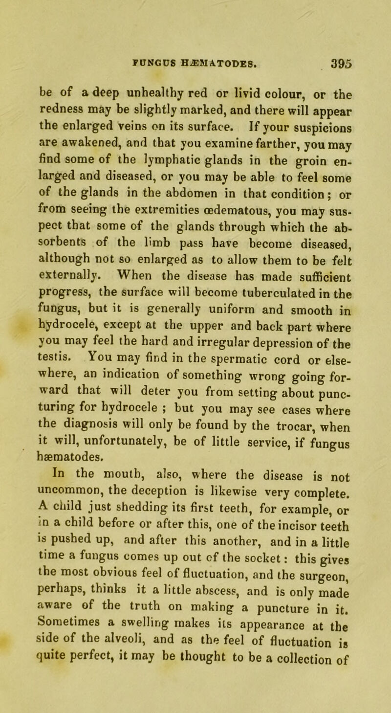 be of a deep unhealthy red or livid colour, or the redness may be slightly marked, and there will appear the enlarged veins on its surface. If your suspicions are awakened, and that you examine farther, you may find some of the lymphatic glands in the groin en- larged and diseased, or you may be able to feel some of the glands in the abdomen in that condition; or from seeing the extremities oedematous, you may sus- pect that some of the glands through which the ab- sorbents of the limb pass have become diseased, although not so enlarged as to allow them to be felt externally. When the disease has made sufficient progress, the surface will become tuberculated in the fungus, but it is generally uniform and smooth in hydrocele, except at the upper and back part where you may feel the hard and irregular depression of the testis. You may find in the spermatic cord or else- where, an indication of something wrong going for- ward that will deter you from setting about punc- turing for hydrocele ; but you may see cases where the diagnosis will only be found by the trocar, when it will, unfortunately, be of little service, if fungus haematodes. In the mouth, also, where the disease is not uncommon, the deception is likewise very complete. A child just shedding its first teeth, for example, or in a child before or after this, one of the incisor teeth is pushed up, and after this another, and in a little time a fungus comes up out cf the socket: this gives the most obvious feel of fluctuation, and the surgeon, perhaps, thinks it a little abscess, and is only made aware of the truth on making a puncture in it. Sometimes a swelling makes its appearance at the side of the alveoli, and as the feel of fluctuation is quite perfect, it may be thought to be a collection of