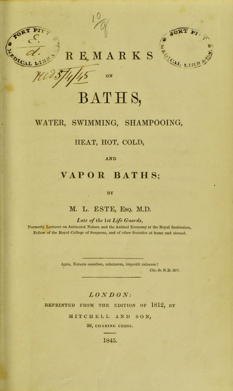 /® />N 'fc ©' % $ WATER, SWIMMING, SHAMPOOING, HEAT, HOT, COLD, AND VAPOR BATHS; BY M, L, ESTE, Esq. M.D. Late of the l.vf Life Guards, Formerly Lecturer on Animated Nature and the Animal Economy at the Royal Institution, Fellow of the Royal College of Surgeons, and of other Societies at home and abroad. Ignis, Naturis omnibus, salutarem, impertit calorem ! Cic. de N.D. 227. LONDON: REPRINTED FROM THE EDITION OF 1812, BY MITCHELL AND SON, 39, CHARING CROSS. 1845.