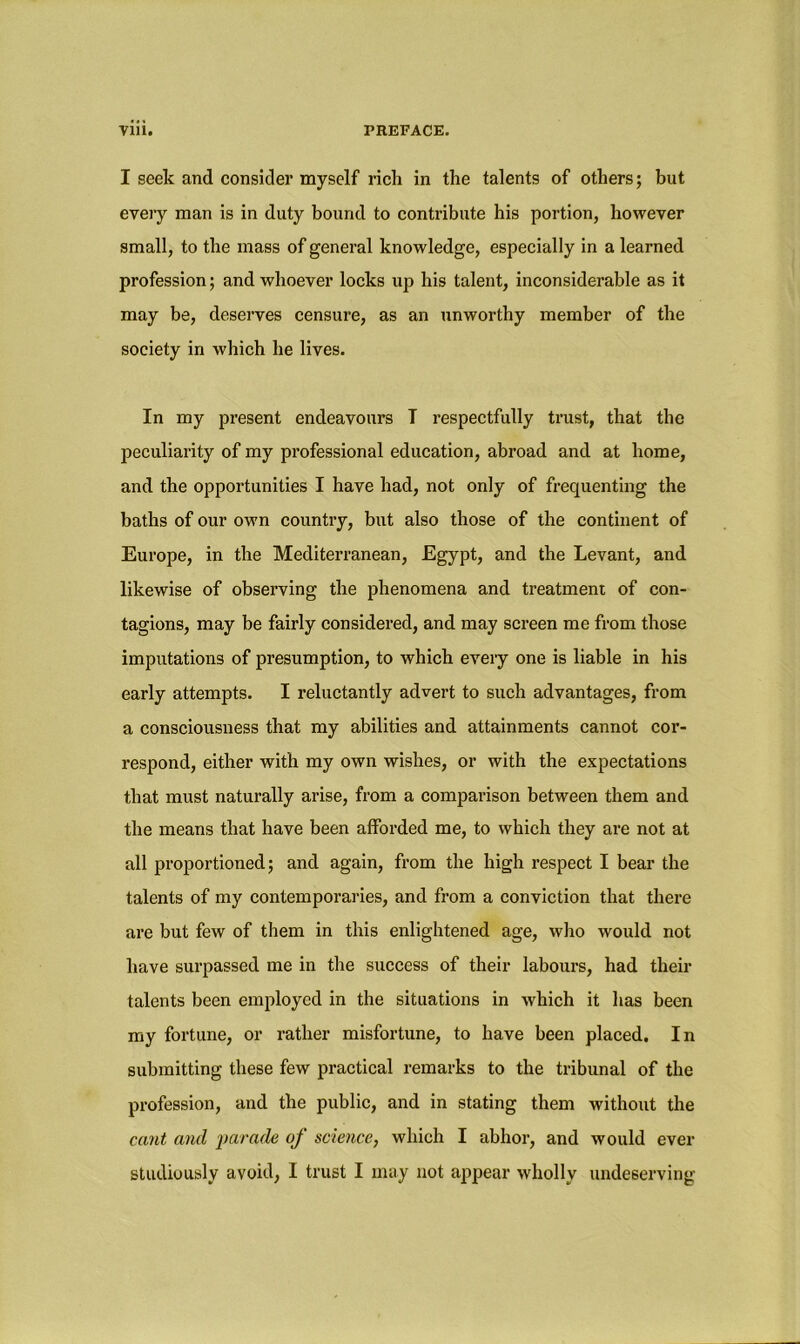 I seek and consider myself rich in the talents of others; but every man is in duty bound to contribute his portion, however small, to the mass of general knowledge, especially in a learned profession; and whoever locks up his talent, inconsiderable as it may be, deserves censure, as an unworthy member of the society in which he lives. In my present endeavours T respectfully trust, that the peculiarity of my professional education, abroad and at home, and the opportunities I have had, not only of frequenting the baths of our own country, but also those of the continent of Europe, in the Mediterranean, Egypt, and the Levant, and likewise of observing the phenomena and treatment of con- tagions, may be fairly considered, and may screen me from those imputations of presumption, to which every one is liable in his early attempts. I reluctantly advert to such advantages, from a consciousness that my abilities and attainments cannot cor- respond, either with my own wishes, or with the expectations that must naturally arise, from a comparison between them and the means that have been afforded me, to which they are not at all proportioned; and again, from the high respect I bear the talents of my contemporaries, and from a conviction that there are but few of them in this enlightened age, who would not have surpassed me in the success of their labours, had then- talents been employed in the situations in which it has been my fortune, or rather misfortune, to have been placed. In submitting these few practical remarks to the tribunal of the profession, and the public, and in stating them without the cant and parade of science, which I abhor, and would ever studiously avoid, I trust I may not appear wholly undeserving