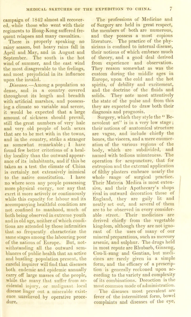 campaign of 1842 almost all recover- ed, while those who went with their regiments to Houg-Kong suffered fre- quent relapses and many casualties. There is properly speaking no rainv season, hut heavy rains fall in April and May, and in August and September. The south is the hot wind of summer, and the east wind the most disagreeable to the feelings, and most prejudicial in its influence upon the invalid. Diseases.—Among a population so dense, and in a country covered throughout its length and breadth with artificial marshes, and possess- ing a climate so variable and severe, it would be expected that a large amount of sickness should prevail, still the great numbers of very hale and very old people of both sexes that are to he met with in the towns, and in the country, strike a stranger as somewhat remarkable; I have found few better criterions of a heal- thy locality than the outward appear- ance of its inhabitants, and if this be taken as a test the climate of China is certainly not extensively inimical to the native constitution. I have no where seen any people possessing more physical energy, nor any that exert it more actively or continuously while this capacity for labour and its accompanying healthful condition are not confined to manhood, much of both being observed in extreme youth and in old age, neither of which condi- tions are attended by those infirmities that so frequently characterize the same stages among the labouring poor of the nations of Europe. But, not- withstanding all the outward sem- blances of public health that an active and bustling population present, the careful inquirer will find that diseases both endemic and epidemic annually carry off large masses of the people, while the many that suffer from ac- cidental injury, or malignant local disease linger out a miserable exist- ence uurelieved by operative proce- dure. The professions of Medicine and of Surgery are held in great respect, the members of both are numerous, and they possess a most copious literature. The practice of the phy- sicians is confined to internal disease, their notions of which embrace much of theory, and a good deal derived from experience and observation. They reason somewhat as was the custom during the middle ages in Europe, upon the cold and the hot spirits, of debility and excitement, and the doctrine of the fluids and solids. They note most attentively the state of the pulse and from this they are expected to draw both their diagnosis and prognosis. Surgery, which they style the “ Be- nevolent art” is in a very low stage ; their notions of anatomical structure are vague, and include chiefly the bones, the viscera, and a mere enumer- ation of the various regions of the body, which are subdivided, and named with tedious minuteness. The operation for acupuncture, that for entropion and the external application of filthy plasters embrace nearly the whole range of surgical practice. Their Materia Medica is most exten- sive, and their Apothecary’s shops rival in outward decoration those of England, they are gaily lit and neatly set out, and several of them are to be observed in every consider- able street. Their medicines are derived chiefly from the vegetable kingdom, although they are not igno- rant of the uses of many of our mineral preparations, such as mercury arsenic, and sulphur. The drugs held in most repute are Rhubarb, Ginseng, Cou-li-sung and Gentian, but medi- cines are rarely given in a simple form, and the efficacy of a prescrip- tion is generally reckoned upon ac- cording to the variety and complexity of its combinations. Decoction is the most common mode of administration. The diseases most prevalent are fever of the intermittent form, bowel complaints and diseases of the eye.