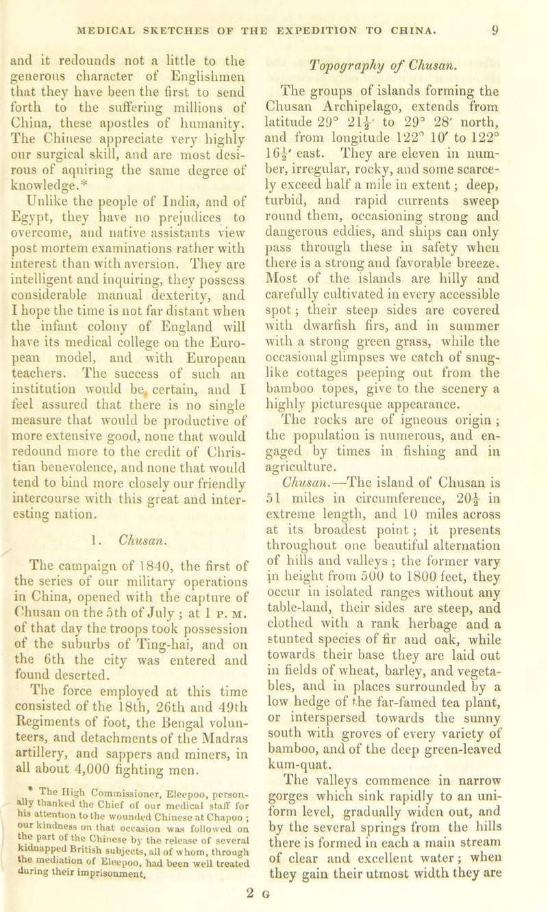 and it redounds not a little to the generous character of’ Englishmen that they have been the first to send forth to the suffering millions of China, these apostles of humanity. The Chinese appreciate very highly our surgical skill, and are most desi- rous of aquiring the same degree of knowledge.* Unlike the people of India, and of Egypt, they have no prejudices to overcome, and native assistants view post mortem examinations rather with interest than with aversion. They are intelligent and inquiring, they possess considerable manual dexterity, and I hope the time is not far distant when the infant colony of England will have its medical college on the Euro- pean model, and with European teachers. The success of such an institution would be, certain, and I feel assured that there is no sinsle measure that would be productive of more extensive good, none that w'ould redound more to the credit of Chris- tian benevolence, and none that w'ould tend to bind more closely our friendly intercourse w'ith this great and inter- esting nation. 1. Chusan. The campaign of 1840, the first of the series of our military operations in China, opened with the capture of Chusan on the .oth of July ; at 1 p. m. of that day the troops took possession of the suburbs of Ting-hai, and on the 6th the city was entered and found deserted. The force employed at this time consisted of the 18th, 26th and 49th Regiments of foot, the Rengal volun- teers, and detachments of the Madras artillery, and sappers and miners, in all about 4,000 fighting men. * The High Commissioner, Elecpoo, person- ^ly thanked the Chief of our medical staff for his attention to the wounded Chinese at Chapoo ; our kindness on that occasion was followed on the part of the Chinese by the release of several kidnapped British subjects, all of whom, through the mediation of Eleepoo, had been well treated during their imprisonment. Topography of Chusan. The groups of islands forming the Chusan Archipelago, extends from latitude 29° 21^' to 29° 28' north, and from longitude 122° 10' to 122° 164^' east. They are eleven in num- ber, irregular, rocky, and some scarce- ly exceed half a mile in extent; deep, turbid, and rapid currents sweep round them, occasioning strong and dangerous eddies, and ships can only pass through these in safety when there is a strong and favorable breeze. Most of the islands are hilly and carefully cultivated in every accessible spot; their steep sides are covered with dwarfish firs, and in summer with a strong green grass, while the occasional glimpses we catch of snug- like cottages peeping out from the bamboo topes, give to the scenery a highly picturesque appearance. The rocks are of igneous origin ; the population is numerous, and en- gaged by times in fishing and in agriculture. Chusan.—The island of Chusan is 51 miles in circumference, 20^ in extreme length, and 10 miles across at its broadest point; it presents throughout one beautiful alternation of hills and valleys ; the former vary in height from 500 to 1800 feet, they occur in isolated ranges without any table-land, their sides are steep, and clothed with a rank herbage and a stunted species of fir and oak, while towards their base they are laid out in fields of wheat, barley, and vegeta- bles, and in places surrounded by a low hedge of the far-famed tea plant, or interspersed towards the sunny south with groves of every variety of bamboo, and of the deep green-leaved kum-quat. The valleys commence in narrow gorges which sink rapidly to an uni- form level, gradually widen out, and by the several springs from the hills there is formed in each a main stream of clear and excellent water; when they gain their utmost width they are