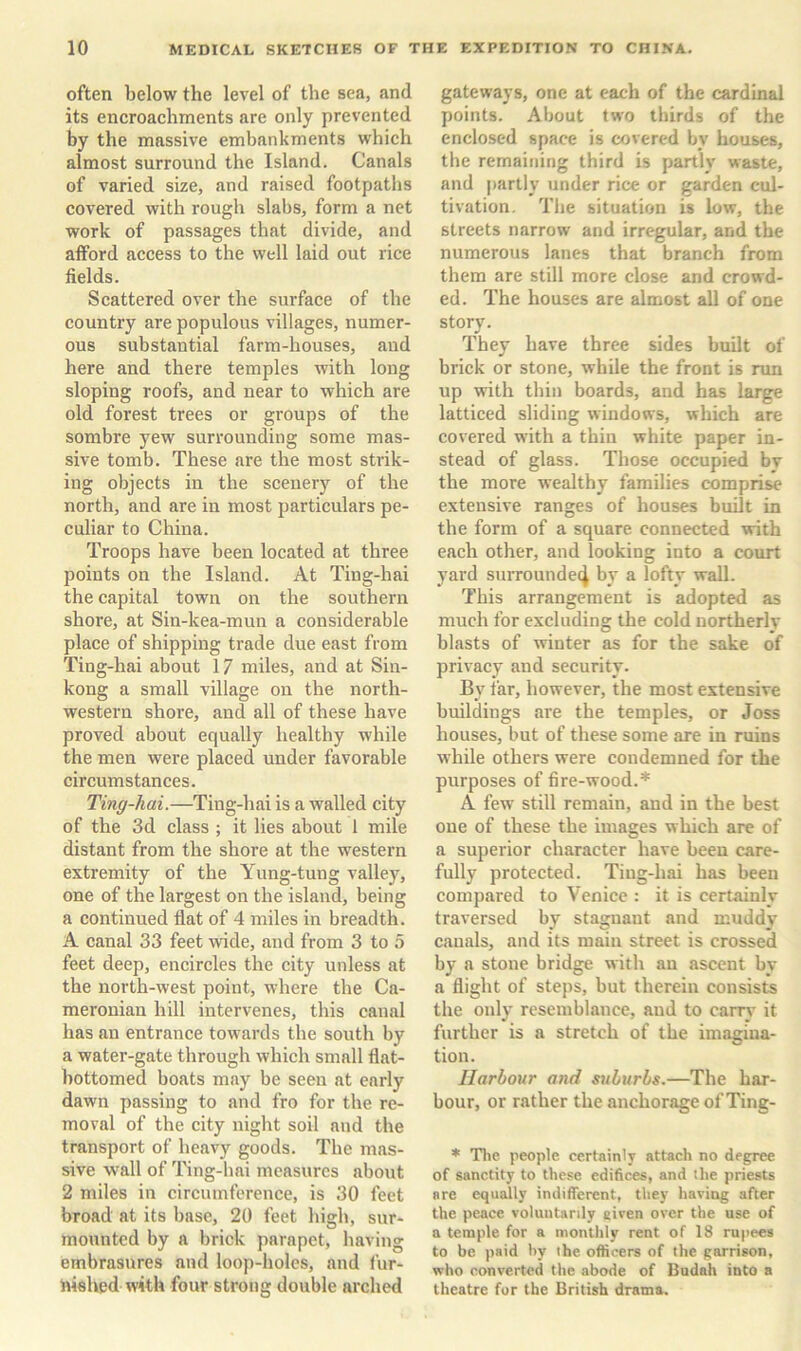 often below the level of the sea, and its encroachments are only prevented by the massive embankments which almost surround the Island. Canals of varied size, and raised footpaths covered with rough slabs, form a net work of passages that divide, and afford access to the well laid out rice fields. Scattered over the surface of the country are populous villages, numer- ous substantial farm-houses, and here and there temples with long sloping roofs, and near to which are old forest trees or groups of the sombre yew surrounding some mas- sive tomb. These are the most strik- ing objects in the scenerj’' of the north, and are in most particulars pe- culiar to China. Troops have been located at three points on the Island. At Ting-hai the capital town on the southern shore, at Sin-kea-mun a considerable place of shipping trade due east from Ting-hai about 17 miles, and at Siu- kong a small village on the north- western shore, and all of these have proved about equally healthy while the men were placed under favorable circumstances. Ting-hai.—Ting-hai is a walled city of the 3d class ; it lies about 1 mile distant from the shore at the western extremity of the Yung-tung valley, one of the largest on the island, being a continued flat of 4 miles in breadth. A canal 33 feet nide, and from 3 to 5 feet deep, encircles the city unless at the north-west point, where the Ca- meronian hill intervenes, this canal has an entrance towards the south by a water-gate through which small flat- hottomed boats may be seen at early dawn passing to and fro for the re- moval of the city night soil and the transport of heavy goods. The mas- sive wall of Ting-hai measures about 2 miles in circumference, is 30 feet broad at its base, 20 feet high, sur- mounted by a brick parapet, having embrasures and loop-holes, and fur- iiished with four strong double arched gateways, one at each of the cardinal points. About two thirds of the enclosed space is covered by houses, the remaining third is partly waste, and partly under rice or garden cul- tivation, The situation is low, the streets narrow and irregular, and the numerous lanes that branch from them are still more close and crowd- ed. The houses are almost all of one story. They have three sides built of brick or stone, while the front is run up with thin boards, and has large latticed sliding windows, which are covered with a thin white paper in- stead of glass. Those occupied bv the more wealthy families comprise extensive ranges of houses built in the form of a square connected with each other, and looking into a court yard surrounded by a lofty wall. This arrangement is adopted as much for excluding the cold northerly blasts of winter as for the sake of privacy and security. By far, however, the most extensive buildings are the temples, or Joss houses, but of these some are in ruins while others were condemned for the purposes of fire-wood.* A few still remain, and in the best one of these the images which are of a superior character have been care- fully protected. Ting-hai has been compared to Venice : it is certainly traversed by stagnant and muddy canals, and its main street is crossed by a stone bridge with an ascent by a flight of steps, but therein consists the only resemblance, and to carry’ it further is a stretch of the imagina- tion. Harbour and suburbs.—The har- bour, or rather the anchorage of Ting- * Tlie people certainly attach no degree of sanctity to these edifices, and the priests are equally indifferent, they having after the peace voluntarily given over the use of a temple for a monthly rent of 18 ru[iees to be paid by the officers of the garrison, who converted the abode of Budah into a theatre fur the British drama.