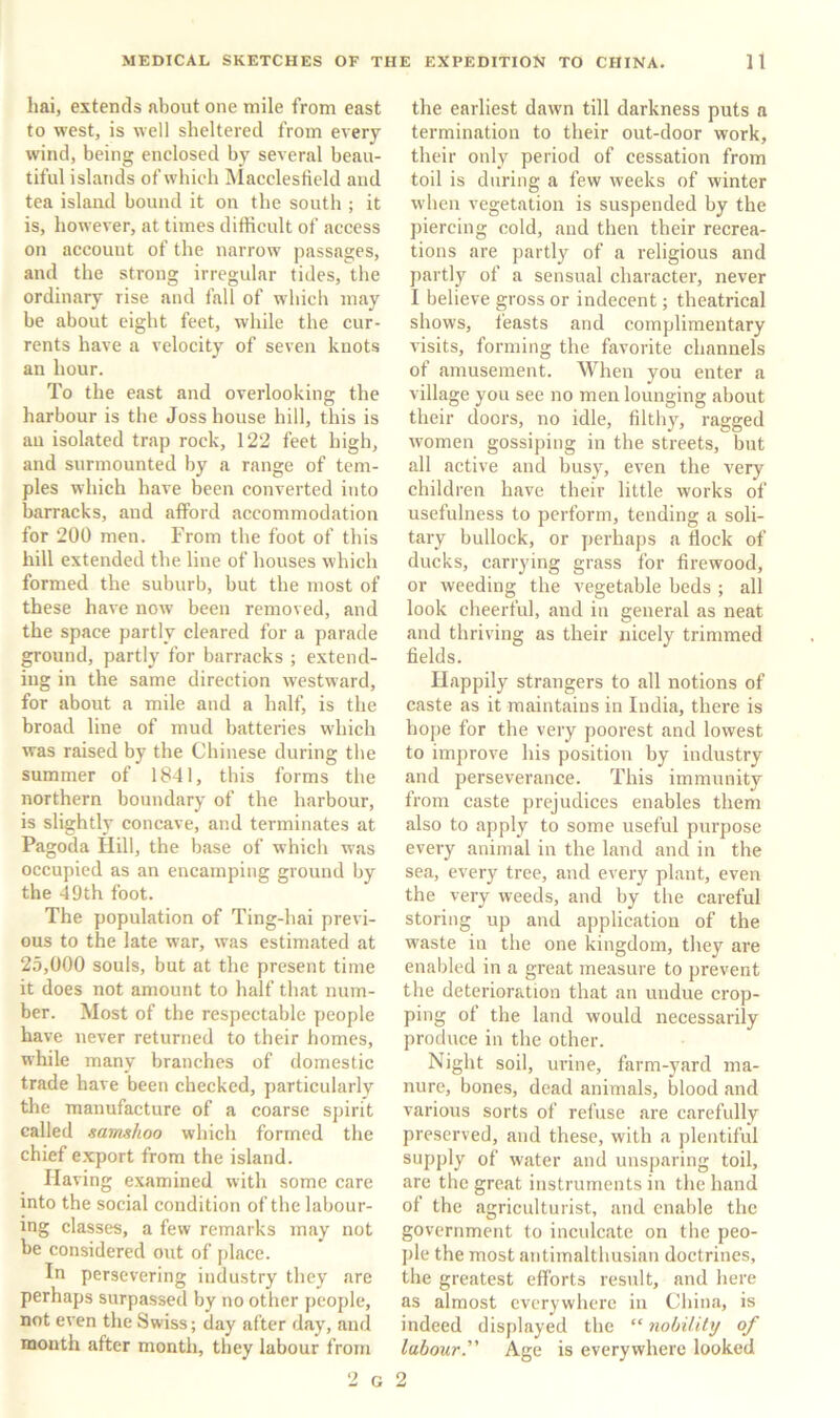 hai, extends about one mile from east to west, is well sheltered from every wind, being enclosed by several beau- tiful islands of which INIacclesfield and tea island bound it on the south ; it is, however, at times difficult of access on account of the narrow passages, and the strong irregular tides, the ordinary rise and fall of which may be about eight feet, while the cur- rents have a velocity of seven knots an hour. To the east and overlooking the harbour is the Joss house hill, this is au isolated trap rock, 122 feet high, and surmounted by a range of tem- ples which have been converted into barracks, and afford accommodation for 200 men. From the foot of this hill extended the line of houses which formed the suburb, but the most of these have now been removed, and the space partly cleared for a parade ground, partly for barracks ; extend- ing in the same direction westward, for about a mile and a half, is the broad line of mud batteries which was raised by the Chinese during the summer of 1841, this forms the northern boundary of the harbour, is slightly concave, and terminates at Pagoda Hill, the base of which was occupied as an encampina; ground by the 49th foot. The population of Ting-hai previ- ous to the late war, was estimated at 25,000 souls, but at the present time it does not amount to half that num- ber. Most of the respectable people have never returned to their homes, while many branches of domestic trade have been checked, particularly the manufacture of a coarse spirit called samshoo which formed the chief export from the island. Having examined with some care into the social condition of the labour- ing classes, a few remarks may not be considered out of place. In persevering industry they are perhaps surpassed by no other people, not even the Swiss; day after day, and month after month, tliey labour from the earliest dawn till darkness puts a termination to their out-door work, their only period of cessation from toil is during a few weeks of winter when vegetation is suspended by the piercing cold, and then their recrea- tions are partly of a religious and partly of a sensual character, never I believe gross or indecent; theatrical shows, feasts and complimentary visits, forming the favorite channels of amusement. When you enter a village you see no men lounging about their doors, no idle, filthj^, ragged women gossiping in the streets, but all active and busy, even the very children have their little works of usefulness to perform, tending a soli- tary bullock, or j)erhaps a Bock of ducks, carrying grass for firewood, or weeding the vegetable beds ; all look cheerful, and in general as neat and thriving as their nicely trimmed fields. Happily strangers to all notions of caste as it maintains in India, there is hope for the very poorest and lowest to improve his position by industry and perseverance. This immunity from caste prejudices enables them also to apply to some useful purpose every animal in the land and in the sea, every tree, and every plant, even the very weeds, and by the careful storing up and application of the waste in the one kingdom, they are enabled in a great measure to prevent the deterioration that an undue crop- ping of the land would necessarily produce in the other. Night soil, urine, farm-yard ma- nure, bones, dead animals, blood and various sorts of refuse are carefully preserved, and these, with a plentiful supply of water and unsparing toil, are the great instruments in the hand of the agriculturist, and enable the government to inculcate on the peo- ple the most antimalthusiau doctrines, the greatest efl'orts result, and here as almost everywhere in China, is indeed displayed the “ nobility of labour. Age is everywhere looked 2 G 2