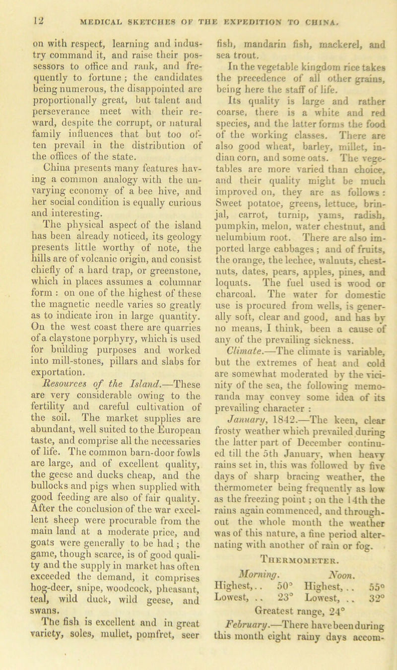 on with respect, learning and indus- try command it, and raise their pos- sessors to office and rank, and fre- quently to Ibrtune ; the candidates being numerous, the disappointed are proportionally great, but talent and perseverance meet with their re- ward, despite the corrupt, or natural family influences that but too of- ten prevail in the distribution of the offices of the state. China [iresents many features hav- ing a common analogy with the un- varying economy of a bee hive, and her social condition is equally curious and interesting. The physical aspect of the island has been already noticed, its geology presents little worthy of note, the hills are of volcanic origin, and consist chiefly of a hard trap, or greenstone, which in places assumes a columnar form : on one of the highest of these the magnetic needle varies so greatly as to indicate iron in large quantity. On the west coast there are quarries of a claystone porphyry, which is used for building purposes and worked into mill-stones, pillars and slabs for exportation. Resources of the Island.—These are very considerable owing to the fertility and careful cultivation of the soil. The market supplies are abundant, well suited to the European taste, and comprise all the necessaries of life. The common barn-door fowls are large, and of excellent quality, the geese and ducks cheap, and the bullocks and pigs when supplied with good feeding are also of fair quality. After the conclusion of the war excel- lent sheep were procurable from the main land at a moderate price, and goats were generally to be had ; the game, though scarce, is of good quali- ty and the supply in market has often exceeded the demand, it comprises hog-deer, snipe, woodcock, pheasant, teal, wild duck, wild geese, and swans. The fish is excellent and in great variety, soles, mullet, pomfret, seer fish, mandarin fish, mackerel, and sea trout. In the vegetable kingdom rice takes the precedence of all other grains, being here the staff of life. Its quality is large and rather coarse, there is a white and red species, and the latter forms the food of the working classes. There are also good wheat, barley, millet, In- dian corn, and some oats. The vege- tables are more varied than choice, and their quality might be much improved on, they are as follows : Sweet potatoe, greens, lettuce, brin- jal, carrot, turnip, yams, radish, pumpkin, melon, water chestnut, and nelumbium root. There are also im- ported large cabbages ; and of fruits, the orange, the lechee, walnuts, chest- nuts, dates, pears, apples, pines, and loquats. The fuel used is wood or charcoal. The water for domestic use is procured from wells, is gener- ally soft, clear and good, and has bv no means, I think, been a cause of any of the prevailing sickness. Climate.—The climate is variable, but the extremes of heat and cold are somewhat moderated by the vici- nity of the sea, the following memo- randa may convey some idea of its prevailing character : January, 1842.—The keen, clear frosty weather which prevailed during the latter part of December continu- ed till the 5th January, when heavy rains set in, this was followed by five days of sharp bracing weather, the thermometer being frequently as low as the freezing point; on the 14th the rains again commenced, and through- out the whole mouth the weather was ot this nature, a fine period alter- nating with another of rain or fog. Thermometer. Morninff. Noon. Highest,.. 50® Highest, .. 55° Lowest, .. 23® Lowest, .. 32° Greatest range, 24° February.—There have been during this month eight rainy days accom-