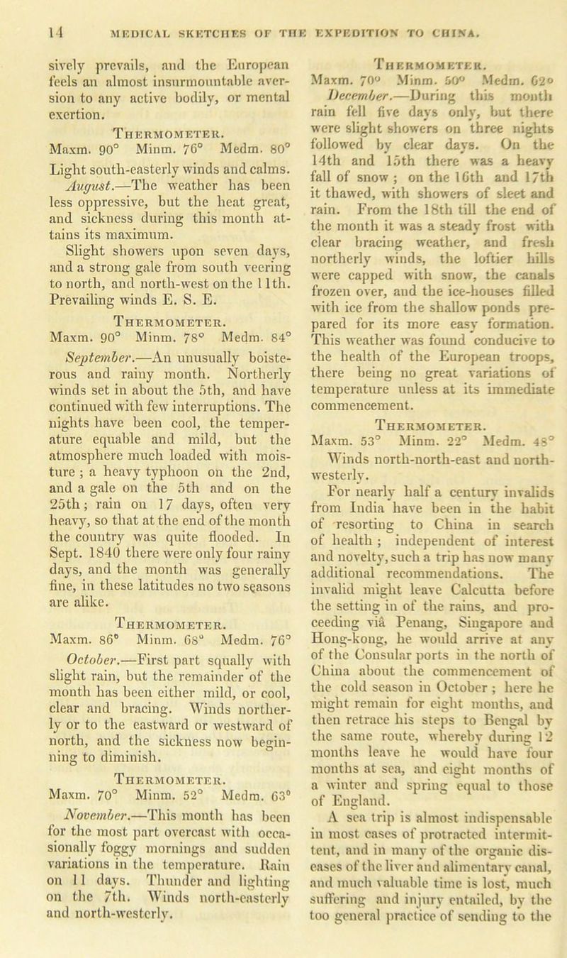 sively prevails, and the European feels an almost insurmountable aver- sion to any active bodily, or mental exertion. Thermometer. Maxm. 90° Minm. 76° Medm. 80° Light south-easterly winds and calms. August.—The weather has been less oppressive, but the heat great, and sickness during this month at- tains its maximum. Slight showers upon seven days, and a strong gale from south veering to north, and north-w'est on the 11th. Prevailing winds E. S. E. Thermometer. Maxm. 90° Minm. 78° Medm. 84° September.—An unusually boiste- rous and rainy month. Northerly winds set in about the 5th, and have continued with few interruptions. The nights have been cool, the temper- ature equable and mild, but the atmosphere much loaded with mois- ture ; a heavy typhoon on the 2nd, and a gale on the 5 th and on the 25th; rain on 17 days, often very heavy, so that at the end of the month the country was quite flooded. In Sept. 1840 there were only four rainy days, and the month was generally fine, in these latitudes no two seasons are alike. Thermometer. Maxm. 86° Minm. Gs“ Medm. 76° October.—First part squally with slight rain, but the remainder of the mouth has been either mild, or cool, clear and bracing. Winds norther- ly or to the eastward or westward of north, and the sickness now begin- ning to diminish. Thermometer. Maxm. 70° Minm. 52° Medm. G3® November.—This month has been for the most part overcast with occa- sionally foggy mornings and sudden variations in the temperature. Pain on 11 days. Thunder and lighting on the 7th. AVinds north-easterly and north-westerly. Thek.mo meter. Maxm. 70° Minm. 50 .Medm. 02 December.—During this month rain fell five days only, but there were slight showers on three nights followed by clear days. On the 14 th and 15 th there was a heavy fall of snow ; on the IGth and 17th it thawed, with showers of sleet and rain. From the 18th till the end of the month it was a steady frost with clear bracing weather, and fresh northerly winds, the loftier hills were capped with snow, the canals frozen over, and the ice-houses filled with ice from the shallow ponds pre- pared for its more easy formation. This weather was found conducive to the health of the European troops, there being no great variations of temperature unless at its immediate commencement. Thermometer. Maxm. 53° Minm. 22° Medm. 48° Winds north-north-east and north- westerly. For nearly half a century invalids from India have been in the habit of resorting to China in search of health ; independent of interest and novelty, such a trip has now manv additional recommendations. The invalid might leave Calcutta before the setting in of the rains, and pro- ceeding via Penang, Singapore and Hong-kong, he would arrive at any of the Consular ports in the north of China about the commencement of the cold season in October ; here he might remain for eight months, and then retrace his steps to Bengal by the same route, wherebv during 12 months leave he would have four months at sea, and eight months of a winter and spring equal to those of England. A sea trip is almost indispensable in most cases of protracted intermit- tent, and in many of the organic dis- eases of the liver and alimentary canal, and much valuable time is lost, much suflfering and injury entailed, by the too general jiractice of sending to the