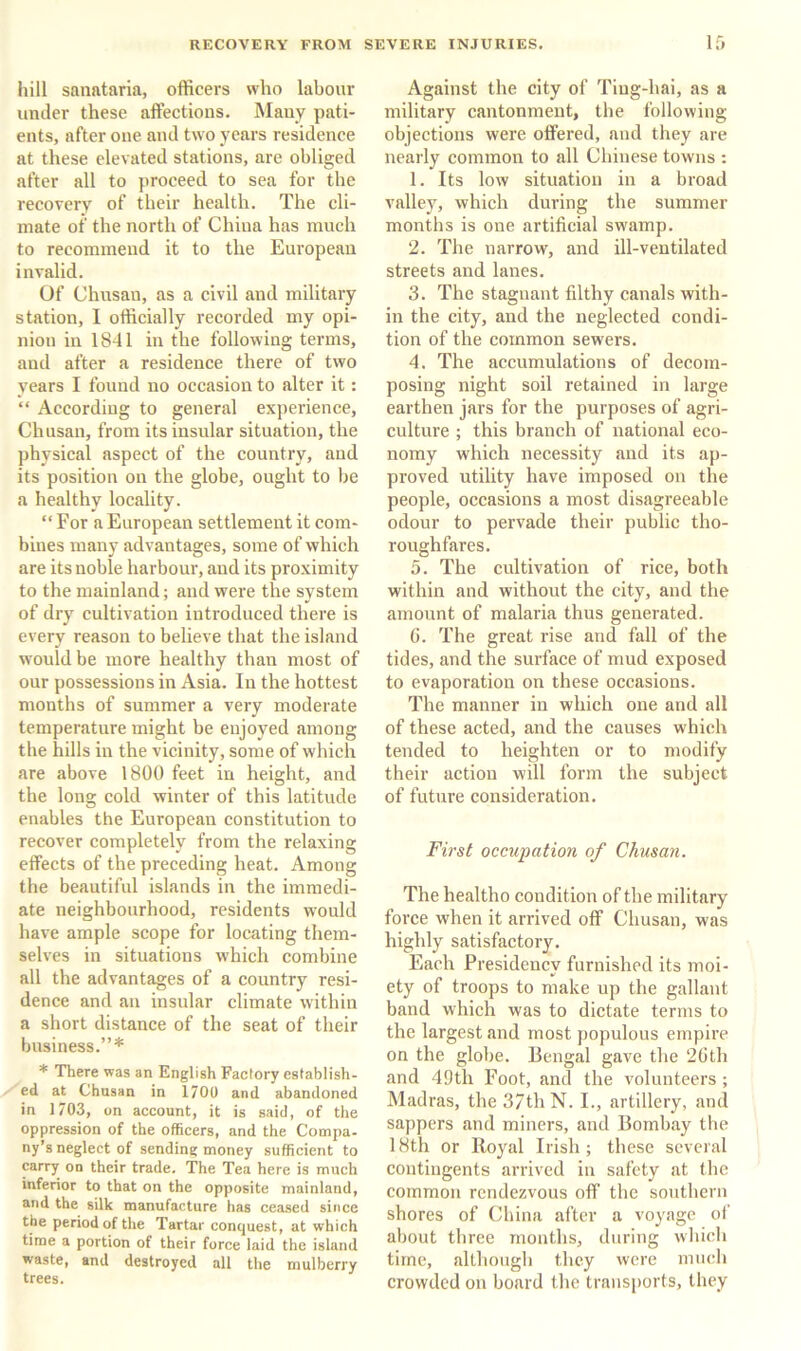 hill sanataria, officers who labour under these affections. Many pati- ents, after one and two years residence at these elevated stations, are obliged after all to proceed to sea for the recovery of their health. The cli- mate of the north of China has much to recommend it to the European invalid. Of Chnsau, as a civil and military station, I officially recorded my opi- nion in 1841 in the following terms, and after a residence there of two years I found no occasion to alter it: “ According to general experience, Chusan, from its insular situation, the physical aspect of the country, and its position on the globe, ought to be a healthy locality. “ For a European settlement it com- bines many advantages, some of which are its noble harbour, and its proximity to the mainland; and were the system of dry cultivation introduced there is every reason to believe that the island would be more healthy than most of our possessions in Asia. In the hottest months of summer a very moderate temperature might be enjoyed among the hills in the vicinity, some of which are above 1800 feet in height, and the long cold winter of this latitude enables the European constitution to recover completely from the relaxing effects of the preceding heat. Among the beautiful islands in the immedi- ate neighbourhood, residents would have ample scope for locating them- selves in situations which combine all the advantages of a country resi- dence and an insular climate within a short distance of the seat of their business.”* * There was an English Factory establish- ed at Chusan in 1700 and abandoned in 1703, on account, it is said, of the oppression of the officers, and the Compa- ny’s neglect of sending money sufficient to carry on their trade. The Tea here is much inferior to that on the opposite mainland, and the silk manufacture has ceased since the period of the Tartar conquest, at which time a portion of their force laid the island waste, and destroyed all the mulberry trees. Against the city of Tiug-hai, as a military cantonment, the following objections were offered, and they are nearly common to all Chinese towns : 1. Its low situation in a broad valley, which during the summer months is one artificial swamp. 2. The narrow, and ill-ventilated streets and lanes. 3. The stagnant filthy canals with- in the city, and the neglected condi- tion of the common sewers. 4. The accumulations of decom- posing night soil retained in large earthen jars for the purposes of agri- culture ; this branch of national eco- nomy which necessity and its ap- proved utility have imposed on the people, occasions a most disagreeable odour to pervade their public tho- roughfares. 5. The cultivation of rice, both within and without the city, and the amount of malaria thus generated. G. The great rise and fall of the tides, and the surface of mud exposed to evaporation on these occasions. The manner in which one and all of these acted, and the causes which tended to heighten or to modify their action will form the subject of future consideration. First occupation of Chusan. The healtho condition of the military force when it arrived off Chusan, was highly satisfactory. Each Presidency furnished its moi- ety of troops to make up the gallant band which was to dictate terms to the largest and most populous empire on the globe. Bengal gave the 2Gth and 49th Foot, and the volunteers ; Madras, the 37th N. I., artillery, and sappers and miners, and Bombay the 18th or Royal Irish ; these several contingents arrived in safety at the common rendezvous off' the southern shores of China after a voyage of about three months, during which time, although they were miudi crowded on board the transports, they