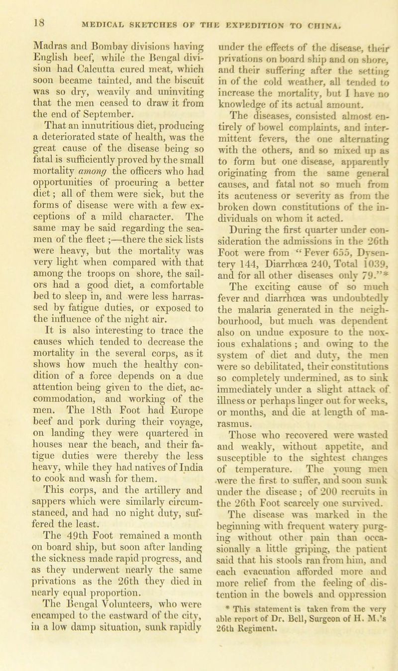 Madras and Bombay divisions having Englisli beef, while the Bengal divi- sion had Calcutta cured meat, which soon became tainted, and the biscuit was so dry, weavily and uninviting that the men ceased to draw it from the end of September. That an innutritions diet, producing a deteriorated state of health, was the great cause of the disease being so fatal is sufficiently proved by the small mortality among the officers who had opportunities of procuring a better diet; all of them were sick, but the forms of disease were with a few ex- ceptions of a mild character. The same may be said regarding the sea- men of the fleet;—there the sick lists were heavy, but the mortality was veiy light when compared with that among the troops on shore, the sail- ors had a good diet, a comfortable bed to sleep in, and were less harras- sed by fatigue duties, or exposed to the influence of the night air. It is also interesting to trace the causes which tended to decrease the mortality in the several corps, as it shows how much the healthy con- dition of a force depends on a due attention being given to the diet, ac- commodation, and working of the men. The 18th Foot had Enrope beef and pork during their voyage, on landing they were quartered in houses near the beach, and their fa- tigue duties were thereby the less heavy, while they had natives of India to cook and wash for them. This corps, and the artillery and s<appers which were similarly circum- stanced, and had no night duty, suf- fered the least. The 49th Foot remained a month on board ship, but soon after landing the sickness made rapid jirogrcss, and as they underwent nearly the same privations as the 2Gth they died in nearly equal proportion. The Bengal Volunteers, who were encamped to the eastward of the city, in a low damp situation, sunk rajudly under the effects of the disease, their privations on Imard ship and on shore, and their suffering after the setting in of the cold weather, all tended to increase the mortality, but I liave no knowledge of its actual amount. The diseases, consisted almost en- tirely of bowel complaints, and inter- mittent fevers, the one alternating with the others, and so mixed up as to form but one disease, apparently originating from the same general causes, and fatal not so much from its acuteness or severity as from the broken down constitutions of the in- di^dduals on whom it acted. During the first quarter under con- .sideration the admissions in the 2Gth Foot were from “ Fever G.55, Dysen- tery 144, Diarrhcea 240, Total i039, and for all other diseases only 79.”* The exciting cause of so much fever and diarrhoea was undoubtedly the malaria generated in the neigh- bourhood, but much was dependent also on undue exposure to the nox- ious exhalations ; and owing to the system of diet and duty, the men were so debiUtated, their constitutions so completely imdermined, as to sink immediately mider a shght attack of illness or perhaps linger out for weeks, or months, and die at length of ma- rasmus. Those who recovered were wasted and weakly, without appetite, and susceptible to the sightest changes of temperature. The young men were the first to suffer, and soon sunk under the disease ; of 200 recruits in the 2Gth Foot scarcely one siurived. The disease was marked in the beginning with frequent wateiy purg- ing without other pain than occa- sionally a little griping, the patient said that his stools ran from him, and each evacuation afforded more and more relief from the feeling of dis- tention in the bowels and oppression • This statement is taken from the very able report of Dr. Bell, Surgeon of H. M.’s 26th ilegiment.
