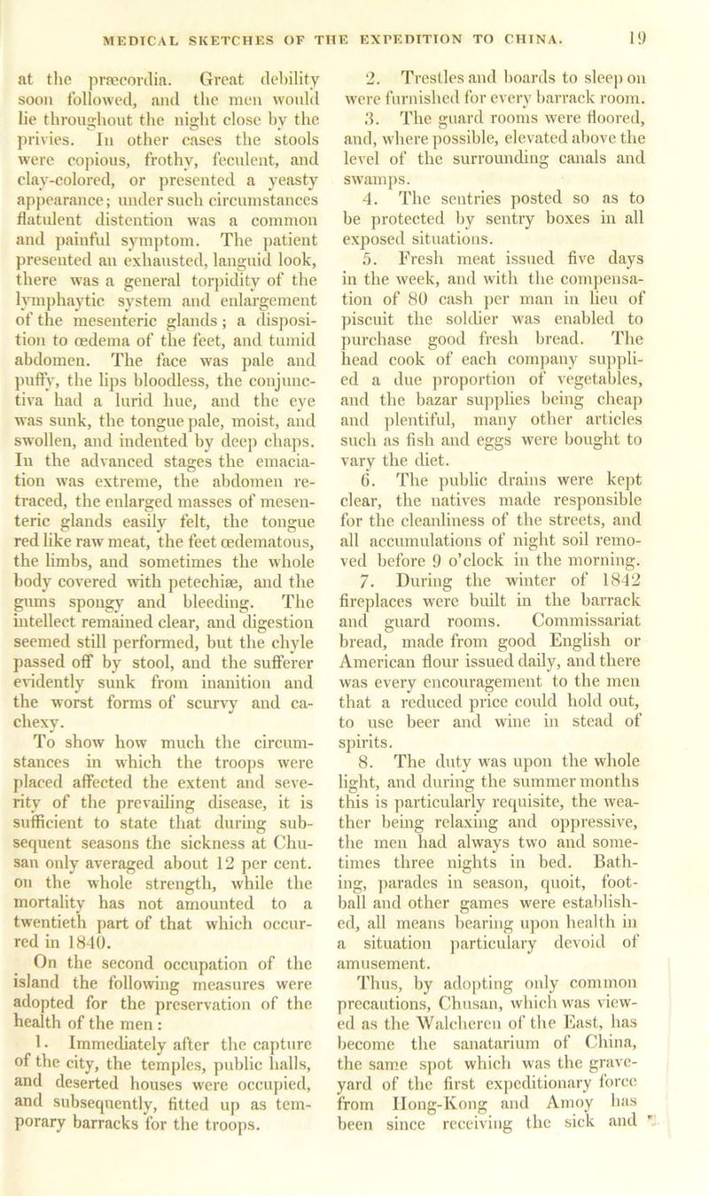at tlie pnEconlia. Great debility soon followed, and the men wonld lie throuo-hout the niffht close hv the privies. In other oases the stools were copious, frothy, fecnlent, and clay-colored, or presented a yeasty appearance; under such circumstances flatulent distention was a common and painful symptom. The patient presented an exhausted, languid look, there was a general torpidity of the Imiphaytic system and enlargement of the mesenteric glands; a disposi- tion to oedema of the feet, and tumid abdomen. The face was pale and puffy, the lips bloodless, the conjunc- tiva had a lurid hue, and the eye was sunk, the tongue pale, moist, and swollen, and indented by deep chaps. In the advanced stages the emacia- tion was extreme, the abdomen re- traced, the enlarged masses of mesen- teric glands easily felt, the tongue red like raw meat, the feet oedematous, the limbs, and sometimes the whole body covered with petechise, and the gums spongy and bleeding. The intellect remained clear, and digestion seemed still performed, bnt the chyle passed off by stool, and the sufferer evidently sunk from inanition and the worst forms of scurA^y and ca- chexy. To show how much the circum- stances in which the troops were placed affected the extent and seve- rity of the prevailing disease, it is sufficient to state that during sub- sequent seasons the sickness at Chn- san only averaged about 12 per cent, on the whole strength, while the mortality has not amounted to a twentieth part of that which occur- red in 1840. On the second occupation of the island the following measnres were adopted for the preservation of the health of the men : 1. Immediately after the capture of the city, the temples, public halls, and deserted houses were occupied, and subsequently, fitted up as tem- porary barracks for the troops. 2. Trestles .and boards to sleep on were furnished for every b.arrack room. .4. The guard rooms were floored, and, where possible, elevated above the level of the surrounding canals and swamps. 4. The sentries posted so as to be protected by sentry boxes in all exposed situations. .5. Fresh meat issued five days in the week, and with the compensa- tion of 80 c.ash per man in lieu of piscuit the solcher was enabled to purchase good fresh bread. The head cook of each company suppli- ed a due proportion of vegetables, and the bazar supplies being cheap and ])lentiful, many other articles such as fish and eggs were bought to vary the diet. 6. The public drains were kept clear, the natives made responsible for the cleanliness of the streets, and all accumulations of night soil remo- ved before 9 o’clock in the morning. 7. During the winter of 1842 fireplaces were built in the barrack and guard rooms. Commissariat bread, made from good English or American flour issued daily, and there was every cnconragement to the men that a reduced price could hold out, to use beer and wine in stead of spirits. 8. The duty was upon the whole light, and during the summer months this is particularly requisite, the wea- ther being relaxing and oppressive, the men had always two and some- times three nights in bed. Bath- ing, parades in season, quoit, foot- ball and other games were establish- ed, all means bearing upon health in a situation particulary devoid of amusement. Thus, by adopting only common precautions, Chnsan, which was view- ed as the W.alcheren of the East, has become the sanatarium of China, the same spot which was the grave- yard of the first expeditionary force from IIong-Kong and Amoy has been since receiving the sick and