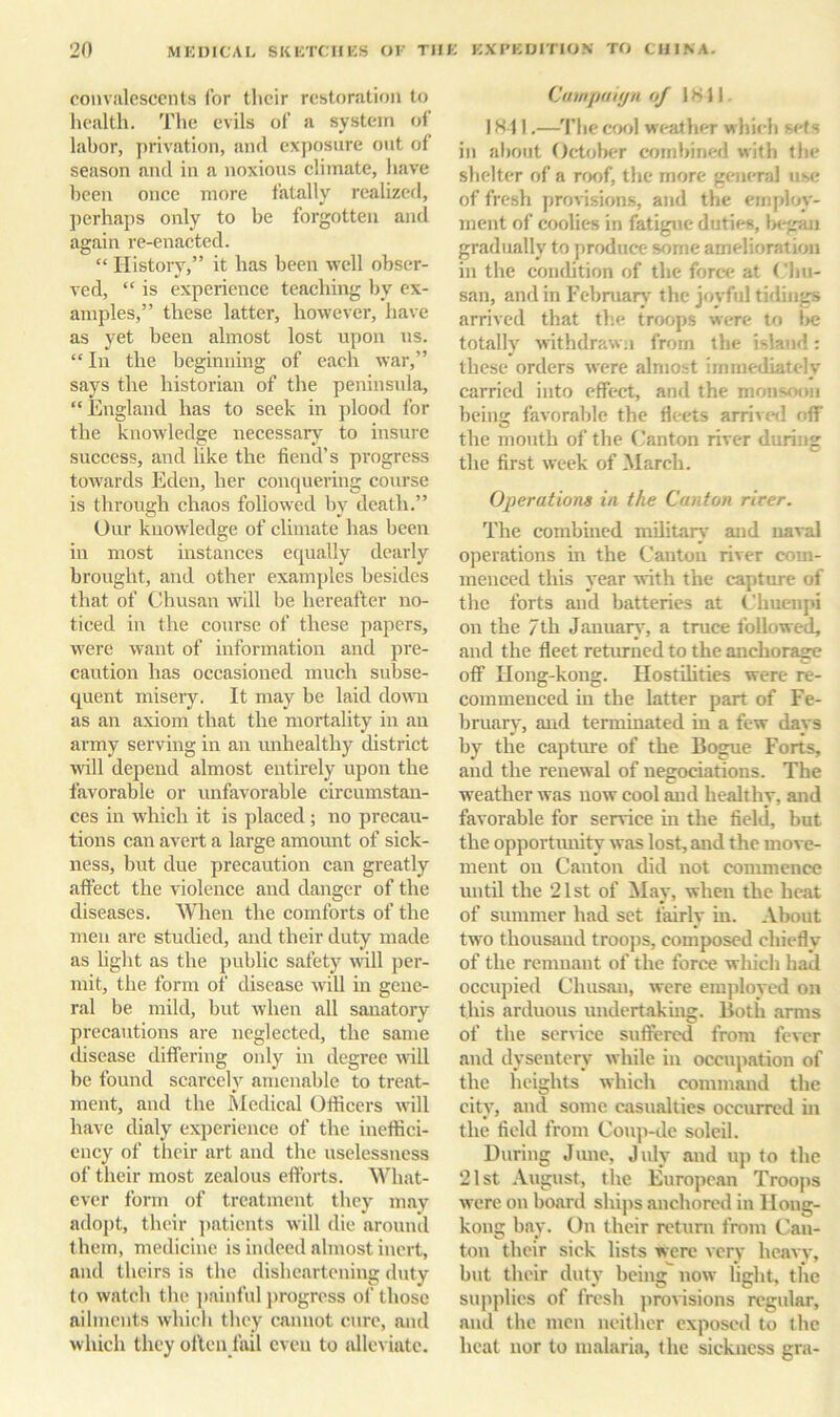 convalescents I’or their restoration to health. The evils of a system of labor, privation, and exposure out of season and in a noxious climate, have been once more fatally realized, perhaps only to be forgotten and again re-enacted. “ Histoiy,” it has been well obser- ved, “ is experience teaching by ex- amples,” these latter, however, have as yet been almost lost upon ns. “ In the beginning of each war,” says the historian of the peninsula, “England has to seek in plood for the knowledge necessary to insure success, and like the fiend’s progress towards Eden, her conquering course is through chaos followed by death.” Our knowledge of climate has been in most instances equally dearly brought, and other examples besides that of Chusan will be hereafter no- ticed in the course of these papers, were want of information and pre- caution has occasioned much subse- quent miseiy. It may be laid down as an axiom that the mortality in an army serving in an unhealthy district will depend almost entirely upon the favorable or unfavorable circumstan- ces in which it is placed; no precau- tions can avert a large amount of sick- ness, but due precaution can greatly affect the violence and danger of the diseases. When the comforts of the men are studied, and their duty made as light as the public safety will per- mit, the form of disease will in gene- ral be mild, but when all sanatory precautions are neglected, the same disease differing only in degree will be found scarcely amenable to treat- ment, and the Medical Officers will have dialy experience of the ineffici- ency of their art and the uselessness of their most zealous efforts. What- ever form of treatment they may adopt, their jmtients will die around them, medicine is indeed almost inert, and theirs is the disheartening duty to watch the jjainful progress of those ailments which they cannot cure, and which they often fail even to alleviate. ('ninpuiijii uj 1811, 1811.—’I’hecool weather which sets in about OcIcjIkt combined with the shelter of a roof, the more general use of fresh provisions, and the employ- ment of coolies in fatigue duties, l>egau gradually to produce some amelioration in the condition of the force at ('hu- san, and in Febmarv' the jcyful tidings arrived that the tror>ps were to l>e totally withdrawn from the island: these orders were almost immediately carried into effect, and the monsoon being favorable the fleets arrived off the mouth of the (’anton river during the first week of March. Operations in the Canton river. The combined military and naval operations in the Canton river com- menced this year with the capture of the forts and batteries at Chuenpi on the 7th Jauuart', a truce followed, and the fleet returned to the anchorage off Ilong-koug. Hostihties were re- commenced in the latter part of Fe- bruary, and terminated in a few days by the capture of the Bogue Forts, and the renewal of negociations. The weather was now cool and healthy, and favorable for serrice in the field, but the opportimity was lost, and the move- ment on Canton did not commence until the 21st of ilay, when the heat of summer had set fairly in. About two thousand troops, composed chiefly of the remnant of the force which had occupied Chusan, were emjiloyed on this arduous undertaking. Both arms of the service suffered from fever aud dysentery while in occupation of the heights which command the city, and some casualties occurred in the field from Coup-de soleil. During June, July aud up to the 21st August, the European Troops were on board ships anchored in Hong- kong bay. On their return from Can- ton their sick lists were very heavy, but their duty being now light, the supjilies of fresh provisions regular, aud the men neither exposed to the heat nor to malaria, the sickness gra-