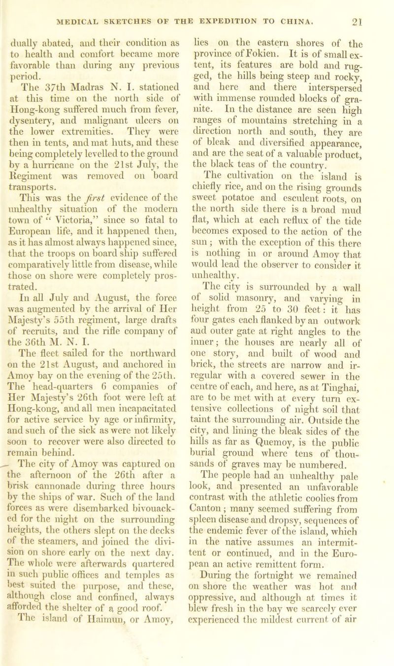 dually abated, and their condition as to health and comfort became more favorable than during any pre%-ious period. The 37th Madras N. I. stationed at this time on the north side of Houg-kong suffered much from fever, dyseiiter\% and malignant ulcers on the lower extremities. They were then in tents, and mat huts, and these bemg completely levelled to the ground by a hurricane on the 21st July, the Regiment was removed on board transports. This was the Jirst evidence of the unhealthy situation of the modern town of “ Victoria,” since so fatal to European life, and it happened then, as it has almost always happened since, that the troops on board ship suffered comparatively little from disease, while those on shore were completely pros- trated. In aU Jidy and August, the force was augmented by the arrival of Her Majesty’s 5.5th regiment, large drafts of recruits, and the rifle company of the 36th M. N. I. The fleet sailed for the northward on the 21st August, and anchored in Amoy bay on the evening of the 25 th. The head-quarters 6 companies of Her iMajesty’s 26th foot were left at Hong-kong, and all men incapacitated for active science by age or infirmity, and such of the sick as were not likely soon to recover were also directed to remain behind. ^ The city of Amoy was captured on the afternoon of the 26th after a brisk cannonade during three hours by the ships of war. Such of the land forces as were disembarked bivouack- ed for the night on the surrounding heights, the others slept on the decks of the steamers, and joined the diH- sion on shore early on the next day. The whole were afterwards quartered in sucli jiublic offices and temples as best suited the puqiose, and these, although close and confined, always afforded the shelter of a good roof. The island of Ilaimuu, or Amoy, Ues on the eastern shores of the province ofFokien. It is of small ex- tent, its features are bold and rug- ged, the hills being steep and rocky, and here and there interspersed with immense rounded blocks of gra- nite. In the distance are seen high ranges of mountains stretching in a direction north and south, they are of bleak and diversified appearance, and are the seat of a valuable product, the black teas of the country. The cultivation on the island is chiefly rice, and on the rising grounds sweet potatoe and esculent roots, on the north side there is a broad mud flat, which at each reflux of the tide becomes exposed to the action of the sun ; with the exception of this there is nothing in or around Amoy that would lead the observer to consider it unhealthy. The city is surromided by a wall of solid masonry, and varying in height from 25 to 30 feet: it has four gates each flanked by an outwork and outer gate at right angles to the inner; the houses are nearly all of one story, and built of wood and brick, the streets are narrow and ir- regular with a covered sewer in the centre of each, and here, as at Tinghai, are to be met mth at every turn ex- tensive collections of night soil that taint the surrounding air. Outside the city, and lining the bleak sides of the hills as far as Quemoy, is the public burial gromid where tens of thou- sands of graves may be numbered. The people had an unhealthy pale look, and presented an unfavorable contrast with the athletic coolies from Canton ; many seemed suffering from spleen disease and dropsy, sequences of the endemic fever of the island, which in the native assumes an intermit- tent or continued, and in the Euro- pean an active remittent form. During the fortnight w'e remained on shore the weather w'as hot and oppressive, and although at times it blew fresh in the bay we scarcely ever experienced the mildest current of air