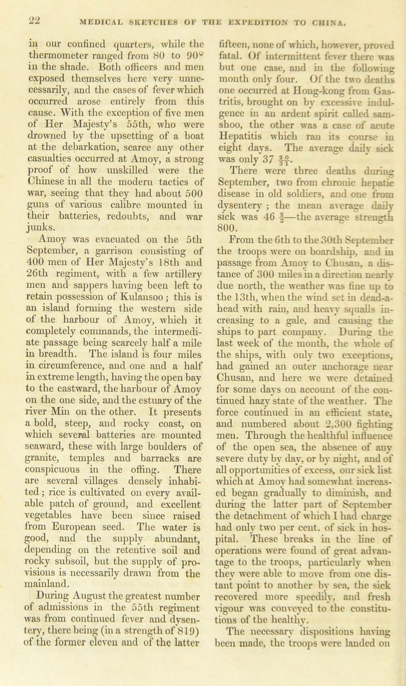 ill our coufined quarters, while the thermometer ranged from HO to 90'^ in the shade. Both officers and men exposed themselves here very unne- cessarily, and the cases of fever which occurred arose entirely from this cause. With the exception of five men of Her Majesty’s 5.5th, who were drowned by the upsetting of a boat at the debarkation, scarce any other casualties occurred at Amoy, a strong proof of how unskilled were the Chhiese in all the modem tactics of war, seeing that they had about 500 gmis of various calibre mounted in their batteries, redoubts, and war junks. Amoy was evacuated on the 5th September, a garrison consisting of 400 men of Her Majesty’s 18th and 26th regiment, with a few artillery men and sappers havuig been left to retam possession of Kulansoo ; this is an island forming the western side of the harbom’ of Amoy, which it completely commands, the intermedi- ate passage being scarcely half a mUe in breadth. The island is four miles in circumference, and one and a half in extreme length, having the open bay to the eastwai’d, the harbour of Amoy on the one side, and the estuary of the river Min on the other. It presents a bold, steep, and rocky coast, on which several batteries are mounted seaward, these -with large boulders of granite, temples and barracks are conspicuous in the offing. There are several villages densely inhabi- ted ; rice is cultivated on every avail- able patch of ground, and excellent vegetables have been since raised from European seed. The water is good, and the supply abundant, depending on the retentive soil and rocky subsoil, but the supply of pro- lusions is necessarily drawn from the mauiland. During August the greatest number of admissions in the 55 th regiment was from continued fever .and dysen- tery, there being (in a strength of 819) of the former eleven and of the latter fifteen, none of which, however, proved fatal. Of intermittent fever there was but one case, and in the following month only four. Of the two deaths one occurred at Hong-kong from Gas- tritis, brought on by excessive indul- gence in an ardent spirit called sam- shoo, the other was a case of acute Hepatitis which ran its course in eight days. The average daily sick was only 37 There were three deaths during September, two from chronic hepatic disease in old soldiers, and one from dysentery ; the mean average daily sick was 46 I—the average strength 800. From the 6th to the 30th September the troops were on boardship, and in passage from Amoy to Chusan, a dis- tance of 300 nules in a direction nearlv due north, the weather was fine up to the 13th, when the wind set in dead-a- head nith rain, and heavy squalls in- creasing to a gale, and causing the ships to part company. During the last week of the month, the whole of the ships, with only two exceptions, had gamed an outer anchorage near Chusan, and here we were detained for some days on account of the con- tinued hazy state of the weather. The force contmued in an efficient state, and numbered about 2,300 fighting men. Through the healthful influence of the open sea, the absence of any severe duty by day, or by night, and of all opportmiities of excess, our sick list which at Amoy had somewhat mcreas- ed began gradually to dimuiish, aud during the latter part of September the detachment of which 1 had charge had only two per cent, of sick in hos- pital. These breaks in the line of operations were found of great advan- tage to the troops, particularly when they were able to move from one dis- tant point to another by sea, the sick recovered more speedily, aud fresh tagour was conveyed to the constitu- tions of the healthy. The necessary disiiositions having been made, the troops were lauded on