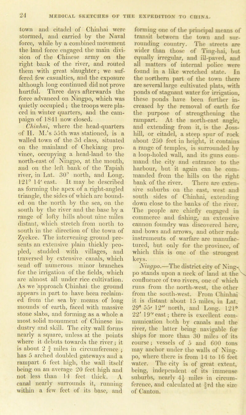 21 town and citadel of Chinhai were stormed, and carried liy the Naval force, while liy a combined movement the land force engaged the main divi- sion of the Chinese army on the right bank of the river, and routed them with great slaughter; we suf- fered few casualties, and the exposure although long continued did not prove hurtful. Three days afterwards the force advanced on Ningjio, which was quietly occupied ; the troops were pla- ced in winter quarters, and the cam- paign of 1841 now closed. Chinhai, Avhere the head-quarters of H. M.’s 55th was stationed, is a walled town of the 3d class, situated on the mainland of Chekiang pro- vince, occupying a head-land to the north-east of Ningpo, at the mouth, and on the left bank of the Tapiah river, in Lat. 30’ north, and Long. 121° 14' east. It may be described as forming the apex of a right-angled triangle, the sides of Avhich are bound- ed on the north by the sea, on the south by the river and the base by a range of lofty hills about nine miles distant, which stretch from north to south in the direction of the tomi of Zyekee. The intervening ground pre- sents an extensive jilain thickly peo- pled, studded with villages, and traversed by extensive canals, which send off numerous minor branches for the irrigation of the fields, wiiich are almost all under rice cultivation. As w'e approach Chinhai the ground appears in jiart to have been reclaim- ed from the sea by means of long mounds of earth, faced with massive stone slabs, and forming as a wiiole a most solid monument of Chinese in- dustry and skill. The city wall forms nearly a square, unless at the points where it debuts towards the river ; it is about 2 f miles in circumference j has 5 arched doubled gateways and a rampart G feet bigb, the wall itself being on an average 20 feet bigh ami not less tban 14 feet tluck. A canal nearly surrounds it, running within a few feet of its base, and forming one of the prineijial means of transit between the town and sur- rounding countr)'. The streets are wider than those of Ting-hai, but eijually irregular, and ill-paved, and all matters of internal jiolice were found in a like wretched state. In the northern part of the town there are several large cultivated plats, with ponds of stagnant water for irrigation, these ponds have been further in- creased by the removal of earth for the purpose of strengthening the rampart. At the north-east angle, and extending from it, is the Joss- hUl, or citadel, a steep spur of rock about 250 feet in height, it contains a range of temples, is surrounded by a loo])-holcd wall, and its guns com- mand the city and entrance to the harbour, but it again can be com- manded from the hills on the right bank of the river. There are exten- sive suburbs on the east, west and south sides of Chinhai, extending down close to the banks of the river. The people are cliieflv engaged in commerce and fishing, an extensive cannon foundry was discovered here, and bows and arrows, and other rude instruments of warfare are manufac- tured, but only for the prorince, of which this is one of the strongest keys. N ingpo.—The district city of Ning-, po stands upon a neck of land at the X confluence of two rivers, one of which runs from the north-west, the other from the sonth-west. From t'hinhai it is distant about 15 miles, in Lat. 29® 55' 12 north, and Long. 121“ 22' 19''east; there is excellent com- munication both by canals and the river, the latter being navigable for ships for more than 30 miles of its course; vessels of 5 and 600 tons may anchor under the walls of Ning- po, where there is from 14 to 16 feet water. 'Fhc city is of great extent, being, independent of its immense suburbs, nearly 4 J miles in circum- ference, and calculated at frd the size of ('anton.