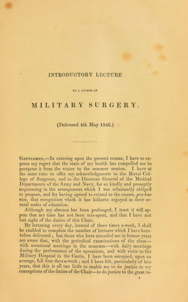 INTRODUCTORY LECTURE TO A COURSE OP MILITARY SURGERY. (Delivered 4th May 1846.) Gentlemen,—In entering upon the present course, I have to ex- press my regret that the state of my health has compelled me to postpone it from the winter to the summer session. I have at the same time to offer my acknowledgments to the Royal Col- lege of Surgeons, and to the Directors General of the Medical Departments of the Army and Navy, for so kindly and promptly acquiescing in the arrangement which I was reluctantly obliged to propose, and for having agreed to extend to the course,/^a(7 tice^ that recognition which it has hitherto enjoyed in their se- veral codes of education. Although my absence has been prolonged, I trust it will ap- pear that my time has not been mis-spent, and that I have not lost sight of the duties of this Chair. By lecturing every day, instead of three times a-week, I shall be enabled to complete the number of lectures which I have here- tofore delivered ; but those who have attended me in former years are aware that, with the periodical examinations of the class—• with occasional meetings in the museum—with daily meetings during the performance of the operations, and with visits to the Military Hospital in the Castle, I have been occupied, upon an average, full four days a-week ; and I have felt, particularly of late years, that this is all too little to enable me to do justice to mv conceptions of the duties of the Chair—to do justice to the great in-