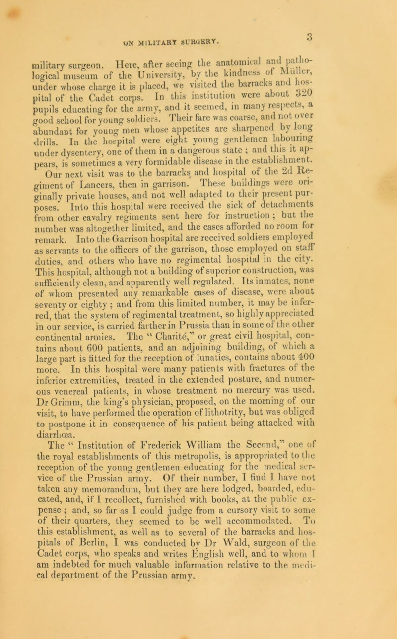 UN MILITARY SURGERY. military surgeon. Here, after seeing tlie anatoimeal an logical museum of the University, by the kindness o ^ u or, under whose charge it is placed, we visited the bariacks an los pital of the Cadet corps. In tliis institution were about pupils educating for the army, and it seemed, in man} respects, a good school for young soldiers. Their fare was coarse, and not over abundant for young men whose appetites are sharpened by long drills. In the hospital were eight young gentlemen labouring under dysentery, one of them in a dangerous state ; and this it ap- pears, is sometimes a very formidable disease in tlie establishment. ^ Our next visit was to the barracks and hospital of the 2d Re- giment of Lancers, then in garrison. These buildings were ori- ginally private houses, and not well adapted to their present pur- poses.*^ Into this hospital were received the sick of detachments from other cavalry regiments sent here for instruction ; but the number was altogether limited, and the cases afforded no room for remark. Into the Garrison hospital are received soldiers employed as servants to the officers of the garrison, those employed on staff duties, and others who have no regimental hospital in the city. This hospital, although not a building of superior construction, was sufficiently clean, and apparently well regulated. Its inmates, none of whom presented any remarkable cases of disease, were about seventy or eighty ; and from this limited number, it may be infer- red, that the system of regimental treatment, so highly appreciated in our service, is carried farther in Prussia than in some of the other continental armies. The “ Charite,” or great civil hospital, con- tains about 600 patients, and an adjoining building, of which a large part is fitted for the reception of lunatics, contains about 400 more. In this hospital were many patients with fractures of the inferior extremities, treated in the extended posture, and numer- ous venereal patients, in whose treatment no mercury was used. Dr Grimm, the king’s physician, proposed, on the morning of our visit, to have performed the operation of lithotrity, but was obliged to postpone it in consequence of his patient being attacked with diarrhoea. The “ Institution of Frederick William the Second,” one of the royal establishments of this metropolis, is appropriated to the reception of the young gentlemen educating for the medical ser- vice of the Prussian army. Of their number, I find I have not taken any memorandum, but they are here lodged, boarded, edu- cated, and, if I recollect, furnished with books, at the public ex- pense ; and, so far as I could judge from a cursory visit to some of their quarters, they seemed to be well accommodated. To this establishment, as well as to several of the barracks and hos- pitals of Berlin, I was conducted by Dr Wald, surgeon of the Cadet corps, who speaks and writes English well, and to whom I am indebted for much valuable information relative to the medi- cal department of the Prussian army.