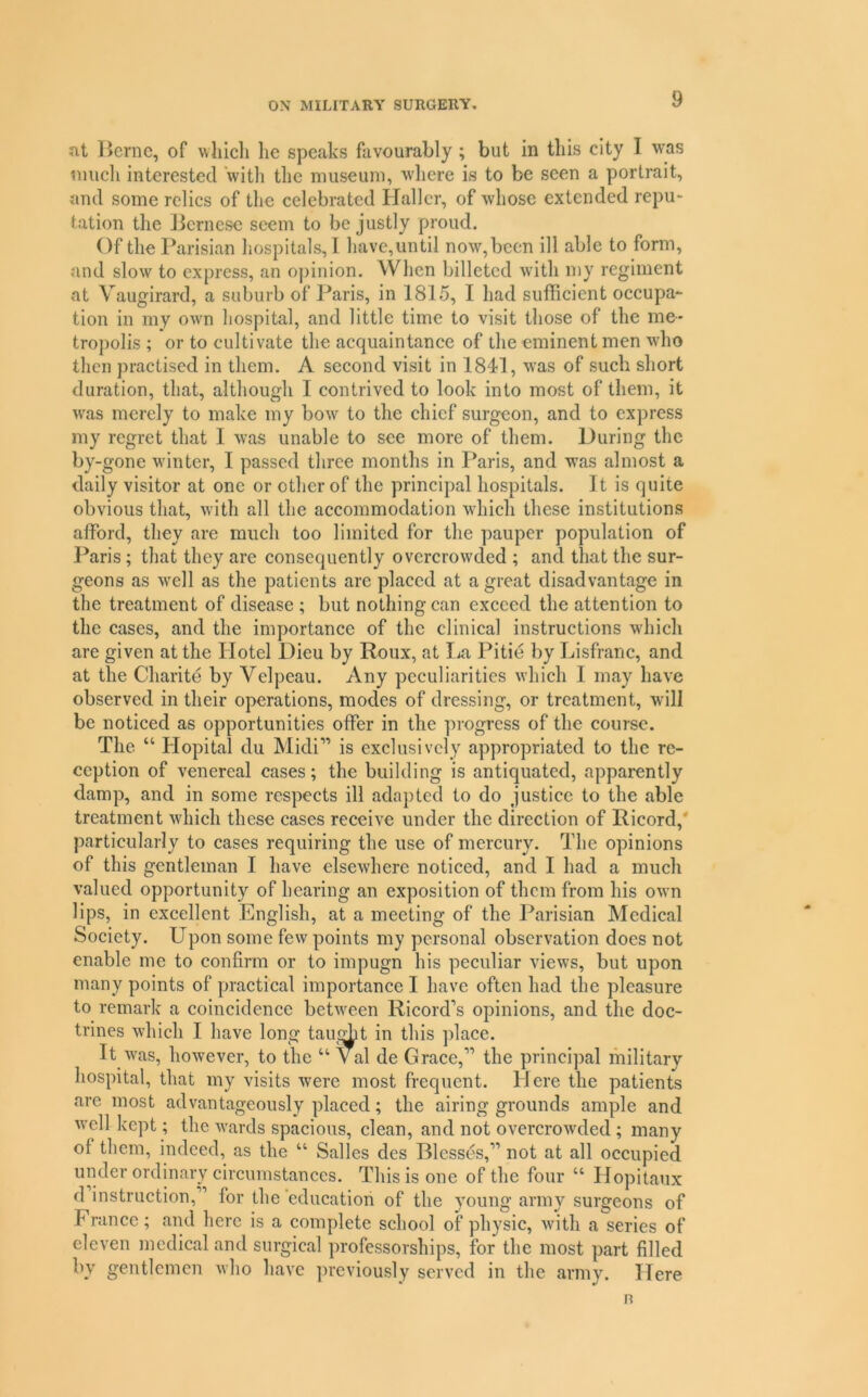 nt Berne, of wliicli lie speaks favourably; but in this city I was much interested with the museum, where is to be seen a portrait, and some relics of the celebrated Haller, of whose extended repu- tation the J3ernese seem to be justly proud. Of the Parisian hospitals,! have,until now,been ill able to form, and slow to express, an ojiinion. When billeted with my regiment at Vaugirard, a suburb of Paris, in 1815, 1 had sufficient occupa- tion in my own hospital, and little time to visit tliose of the me- tropolis ; or to cultivate the acquaintance of the eminent men who then practised in them. A second visit in 1841, was of such short duration, that, although 1 contrived to look into most of them, it was merely to make my bow to the chief surgeon, and to express my regret that 1 was unable to see more of them. During the by-gone winter, I passed three months in Paris, and was almost a daily visitor at one or other of the principal hospitals. It is quite obvious that, with all the accommodation which these institutions afford, they are much too limited for the pauper population of Paris; that they are consequently overcrowded ; and that the sur- geons as well as the patients are placed at a great disadvantage in the treatment of disease ; but nothing ean exeeed the attention to the cases, and the importance of the clinical instructions which are given at the Hotel Dieu by Roux, at Tia Pitie by Lisfranc, and at the Charite by Velpeau. Any peculiarities which 1 may have observed in their operations, modes of dressing, or treatment, will be noticed as opportunities offer in the progress of the course. The “ Hopitai du Midi” is exclusively appropriated to the re- ception of venereal cases; the building is antiquated, apparently damp, and in some respects ill adapted to do justice to the able treatment which these cases receive under the direction of Ricord,' particularly to cases requiring the use of mercury. The opinions of this gentleman I have elsewhere noticed, and I had a much valued opportunity of hearing an exposition of them from his own lips, in excellent English, at a meeting of the Parisian Medical Society. Upon some few points my personal observation does not enable me to confirm or to impugn his peculiar views, but upon many points of practical importance 1 have often had the pleasure to remark a coincidence between Ricord’s opinions, and the doc- trines which 1 have long taught in this place. It was, however, to the “ Val de Grace,” the principal military hospital, that my visits were most frequent. Here the patients are most advantageously placed; the airing grounds ample and well kept; the wards spacious, clean, and not overcrowded ; many of them, indeed, as the “ Salles des Blesses,” not at all occupied under ordinary circumstances. This is one of the four “ Hopitaux d instruction,” for the’education of the young army surgeons of France; and here is a complete school of physic, with a series of eleven medical and surgical professorships, for the most part filled by gentlemen who have previously served in the army. Here R