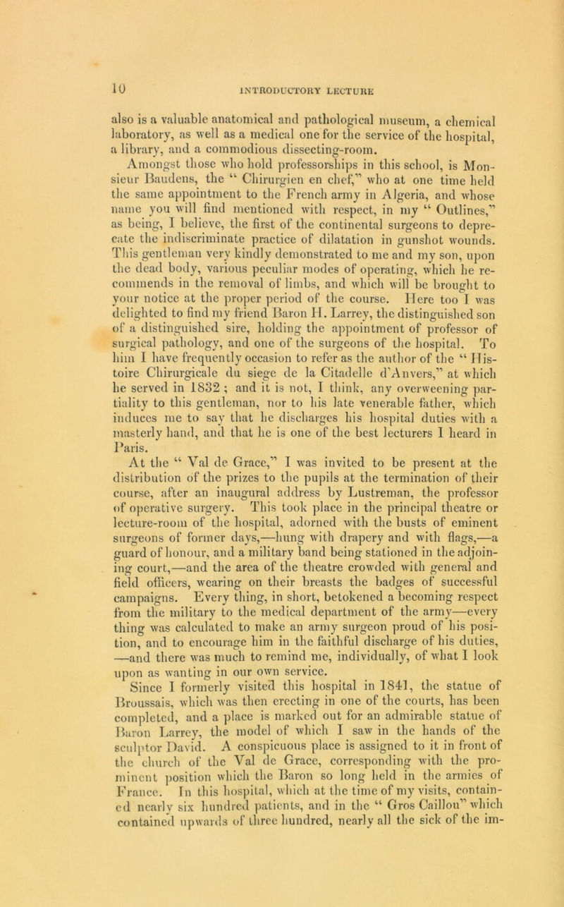 also is a valuable anatomical and pathological museum, a chemical laboratory, as well as a medical one for the service of the hospital, a library, and a commodious dissecting-room. Amongst those who hold professorships in this school, is Mon- sieur Baiidens, the “ Chirurgien en chef,” who at one time held the same appointment to the French army in Algeria, and whose name you will find mentioned with respect, in my “ Outlines,” as being, I believe, the first of the continental surgeons to depre- cate the indiscriminate practice of dilatation in gunshot w'ounds. This gentleman very kindly demonstrated to me and my son, upon the dead body, various peculiar modes of operating, which he re- commends in the removal of limbs, and which will be brought to your notice at the proper period of the course. Here too I was delighted to find my friend Baron H. Larrey, the distinguished son of a distinguished sire, holding the appointment of professor of surgical pathology, and one of the surgeons of the hospital. To him I have frequently occasion to refer as the author of the “ IIis- toire Chirurgicale du siege de la Citadelle d’Anvers,” at which he served in 1832 ; and it is not, I think, any overweening par- tiality to this gentleman, nor to his late venerable father, which induces me to say that he discharges his hospital duties with a masterly hand, and that he is one of the best lecturers I heard in Baris. At the “ Val de Grace,” I w'as invited to be present at the distribution of the prizes to the pupils at the termination of their course, after an inaugural address by Lustreman, the professor of operative surgery. This took place in the principal theatre or lecture-room of the hospital, adorned with the busts of eminent surgeons of former days,—hung with drapery and with flags,—a guard of honour, and a military band being stationed in the adjoin- ing court,—and the area of the theatre crowded with general and field officers, wearing on their breasts the badges of successful campaigns. Every thing, in short, betokened a becoming respect from the military to the medical department of the army—every thing was calculated to make an army surgeon proud of his posi- tion, and to encourage him in the faithful discharge of his duties, —and there was much to remind me, individually, of what 1 look upon as wanting in our own service. Since I formerly visited this hospital in 1841, the statue of Broussais, which was then erecting in one of the courts, has been completed, and a place is marked out for an admirable statue of Baron Larrey, the model of which I saw in the hands of the sculptor David. A conspicuous place is assigned to it in front of the church of the Val de Grace, corresponding with the pro- minent position which the Baron so long held in the armies of France. In this hos])ital, which at the time of my visits, contain- ed nearly six hundred patients, and in the “ Gros Caillou” which contained upwards of three hundred, nearly all the sick of the im-