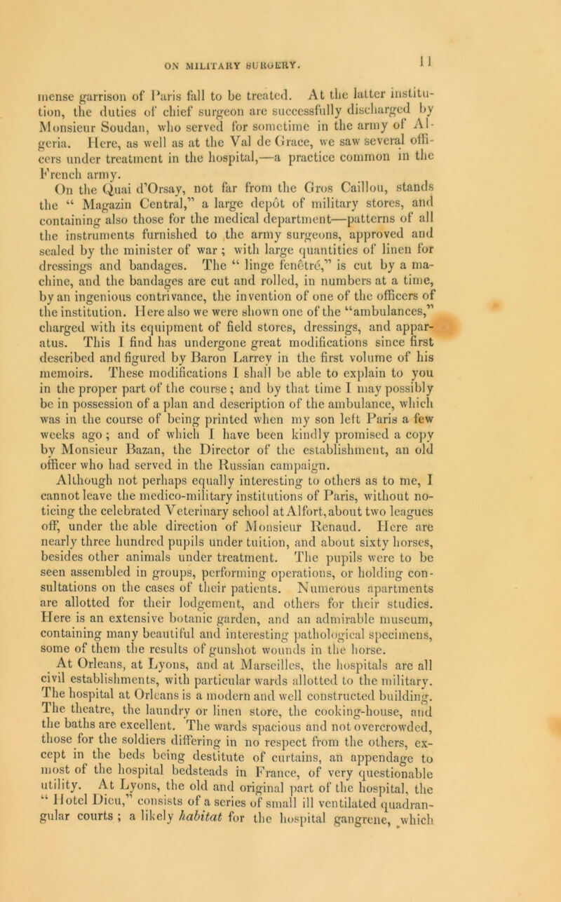 incnse garrison of l*aris fall to be treated. At the latter institu- tion, the duties of chief surgeon are successfully discharged by Monsieur Soudan, who served for sometime in the army ol Al- geria. Here, as well as at the Val de Grace, we saw several offi- cers under treatment in the hospital,—a practice common in the French army. On the Qnfii d’Orsay, not far from the Gros Caillou, stands the Magazin Central,” a large depot of military stores, aiul containing also those for the medical department—patterns of all the instruments furnished to the army surgeons, approved and sealed by the minister of war ; with large quantities of linen for dressings and bandages. The “ Huge fenetrd,” is cut by a ma- chine, and the bandages are cut and rolled, in numbers at a time, by an ingenious contrivance, the invention of one of the officers of the institution. Here also we were shown one of the “ambulances,” charged with its equipment of field stores, dressings, and appar- atus. This I find has undergone great modifications since first described and figured by Baron Larrey in the first volume of his memoirs. These modifications 1 shall be able to explain to you in the proper part of the course ; and by that time I may possibly be in possession of a plan and description of the ambulance, which was in the course of being printed when my son left Paris a few weeks ago ; and of which I have been kindly promised a copy by Monsieur Bazan, the Director of the establishment, an old officer who had served in the Russian campaign. Although not perhaps equally interesting to others as to me, I cannot leave the medico-military institutions of Paris, without no- ticing the celebrated Veterinary school at A1 fort,about two leagues off, under the able direction of Monsieur Renaud. Here are nearly three hundred pupils under tuition, and about sixty horses, besides other animals under treatment. The pupils were to be seen assembled in groups, performing operations, or holding con- sultations on the cases of their patients. Numerous apartments are allotted for their lodgement, and others for their studies. Here is an extensive botanic garden, and an admirable museum, containing many beautiful and interesting pathological specimens, some of them the results of gunshot wounds in the horse. At Orleans, at Lyons, and at Marseilles, the hospitals are all civil establishments, with particular wards allotted to the military. The hospital at Orleans is a modern and well constructed building. The theatre, the laundry or linen store, the cooking-house, and the baths are excellent. The wards spacious and not overcrowded, those for the soldiers differing in no respect from the others, ex- cept in the beds being destitute of curtains, an appendage to most of the hospital bedsteads in France, of very questionable utility. At Lyons, the old and original part of the hospital, the “ Hotel Dieu, consists of a scries of small ill ventilated quadran- gular courts ; a likely habitat for the hospital gangrene, ^which