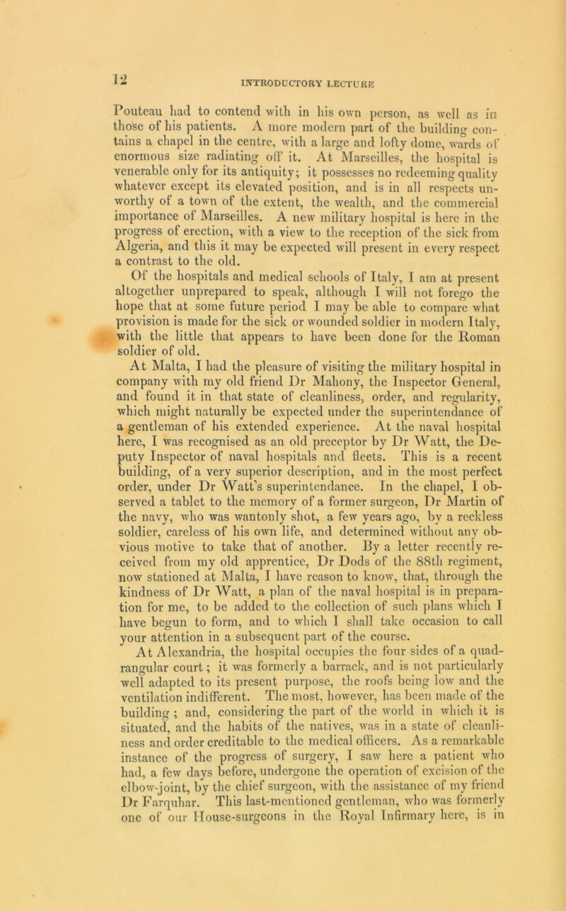 INTRODUCTORY LECTURE I oiitcRu luicl to contoiitl Avitli in liis own person, a,s well os iii those of liis patients. A more modern part of the buiklino- con- tains a chapel in the centre, with a large and lofty dome, wm-ds of enormous size radiating olF it. At Marseilles, the hospital is venerable only for its antiquity; it possesses no redeeming quality whatever except its elevated position, and is in all respects un- worthy of a town of the extent, the wealth, and the commercial importance of Marseilles. A new military hospital is here in the progress of erection, with a view to the reception of the sick from Algeria, and this it may be expected will present in every respect a contrast to the old. Of the hospitals and medical schools of Italy, I am at present altogether unprepared to speak, although I will not forego the hope that at some future period I may be able to compare what provision is made for the sick or wounded soldier in modern Italy, with the little that appears to have been done for the lioman soldier of old. At Malta, I had the pleasure of visiting the military hospital in company Avith my old friend Dr Mahony, the Inspector General, and found it in that state of cleanliness, order, and regularity, which might naturally be expected under the superin tendance of a gentleman of his extended experience. At the naval hospital here, I was recognised as an old preceptor by Dr Watt, the De- puty Inspector of naval hospitals and fleets. This is a recent building, of a very superior description, and in the most perfect order, under Dr Watt's superin tendance. In the chapel, I ob- served a tablet to the memorv of a former surgeon. Dr Martin of the navy, who Avas wantonly shot, a fcAv years ago, by a reckless soldier, careless of his OAvn life, and determined Avithout any ob- vious motive to take that of another. By a letter recently re- ceived from my old apprentice. Dr Docls of the 88th regiment, noAV stationed at Malta, I have reason to knoAv, that, through the kindness of Dr Watt, a plan of the naval hospital is in prepara- tion for me, to be added to the collection of such plans Avhich I have begun to form, and to Avhich I shall take occasion to call your attention in a subsequent part of the course. At Alexandria, the hospital occupies the four sides of a quad- rangular court; it Avas formerly a barrack, and is not particularly well adapted to its present purpose, the roofs being Ioav and the ventilation indifferent. The most, hoAvever, has been made of the building ; and, considering the part of the Avorld in Avhich it is situated, and the habits of the natives, Avas in a state of cleanli- ness and order creditable to the medical officers. As a remarkable instance of the progress of surgery, I saAv here a patient Avho had, a feAV days before, undergone the operation of excision of the elboAA’^-joint, by the chief surgeon, Avith the assistance of my friend Dr Farquhar. This last-mentioned gentleman, Avho Avas formerly one of our House-surgeons in the Royal Infirmary here, is in